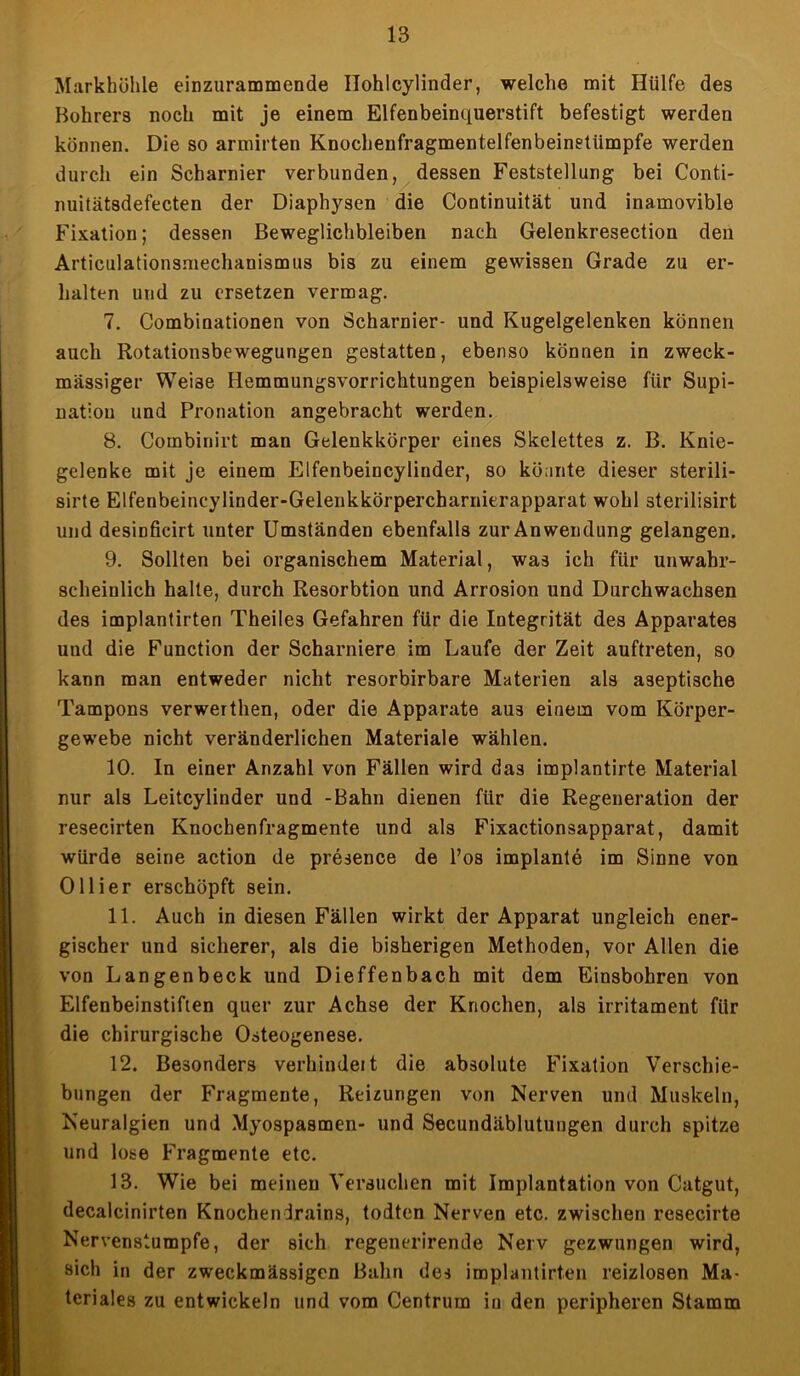 Markhöhle einzurammende Ilohlcylinder, welche mit Hülfe des Bohrers noch mit je einem Elfenbeinquerstift befestigt werden können. Die so armirten Knochenfragmentelfenbeinetiimpfe werden durch ein Scharnier verbunden, dessen Feststellung bei Conti- nuitätsdefecten der Diaphysen die Continuität und inamovible Fixation; dessen Beweglichbleiben nach Gelenkresection den Articulationsmechanismus bis zu einem gewissen Grade zu er- halten und zu ersetzen vermag. 7. Combinationen von Scharnier- und Kugelgelenken können auch Rotationsbewegungen gestatten, ebenso können in zweck- mässiger Weise Hemmungsvorrichtungen beispielsweise für Supi- nation und Pronation angebracht werden. 8. Combinirt man Gelenkkörper eines Skelettes z. B. Knie- gelenke mit je einem Elfenbeincylinder, so könnte dieser sterili- sirte Elfenbeincylinder-Gelenkkörpercharnierapparat wohl sterilisirt und desinficirt unter Umständen ebenfalls zur Anwendung gelangen. 9. Sollten bei organischem Material, was ich für unwahr- scheinlich halte, durch Resorbtion und Arrosion und Durchwachsen des implantirten Theiles Gefahren für die Integrität des Apparates und die Function der Scharniere im Laufe der Zeit auftreten, so kann man entweder nicht resorbirbare Materien als aseptische Tampons verwerthen, oder die Apparate aus einem vom Körper- gewebe nicht veränderlichen Materiale wählen. 10. In einer Anzahl von Fällen wird das implantirte Material nur als Leitcylinder und -Bahn dienen für die Regeneration der resecirten Knochenfragmente und als Fixactionsapparat, damit würde seine action de presence de l’os implante im Sinne von Ollier erschöpft sein. 11. Auch in diesen Fällen wirkt der Apparat ungleich ener- gischer und sicherer, als die bisherigen Methoden, vor Allen die von Langenbeck und Dieffenbach mit dem Einsbohren von Elfenbeinstiften quer zur Achse der Knochen, als irritament für die chirurgische Osteogenese. 12. Besonders verbindet t die absolute Fixation Verschie- bungen der Fragmente, Reizungen von Nerven und Muskeln, Neuralgien und Myospasmen- und Secundäblutungen durch spitze und lose Fragmente etc. 13. Wie bei meinen Versuchen mit Implantation von Catgut, decalcinirten Knochendrains, todten Nerven etc. zwischen resecirte Nervenstumpfe, der sich regenerirende Nerv gezwungen wird, sich in der zweckmässigen Bahn des implantirten reizlosen Ma- teriales zu entwickeln und vom Centrum in den peripheren Stamm
