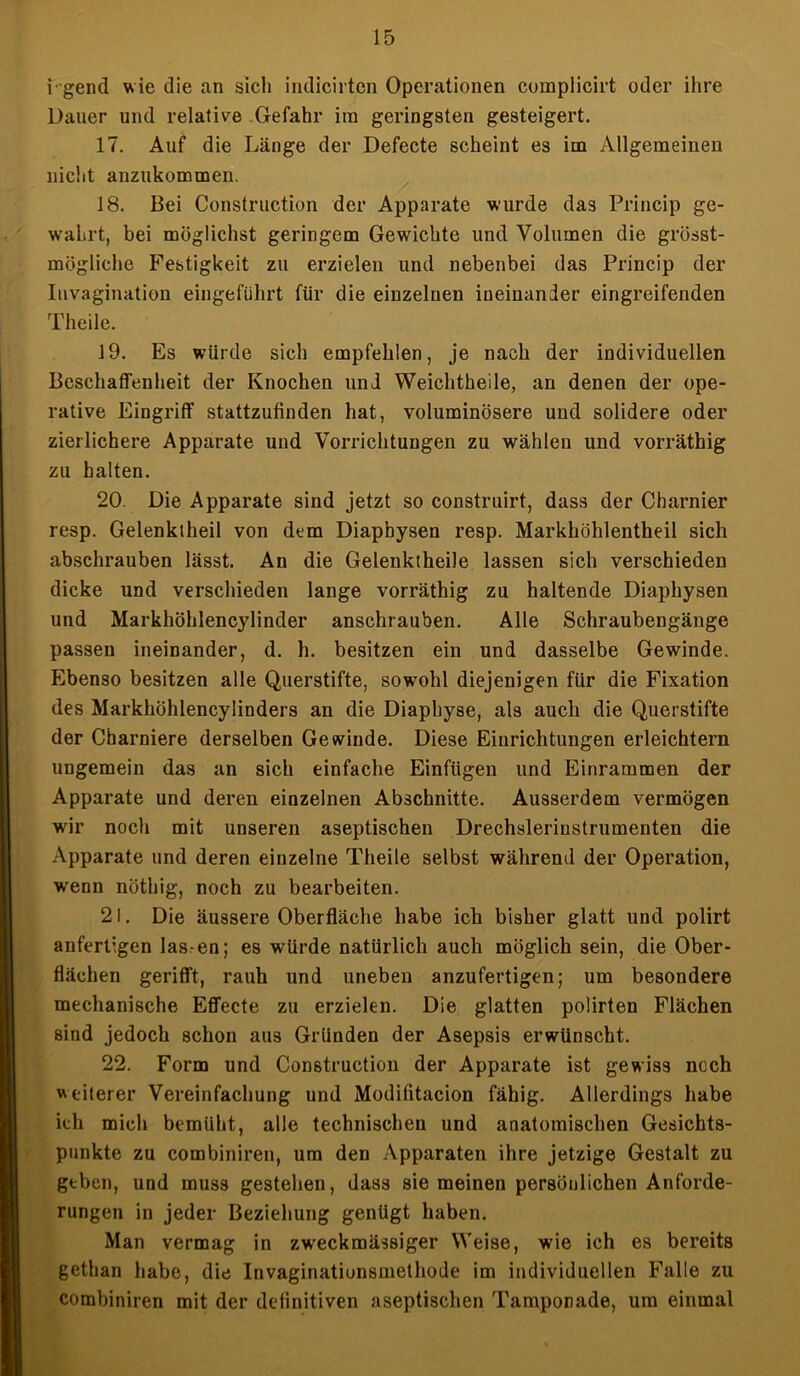 igend wie die an sich indicirten Operationen complicirt oder ihre Dauer und relative Gefahr ira geringsten gesteigert. 17. Auf die Länge der Defecte scheint es im Allgemeinen nicht anzukommen. 18. Bei Construction der Apparate wurde das Princip ge- wahrt, bei möglichst geringem Gewichte und Volumen die grösst- mögliche Festigkeit zu erzielen und nebenbei das Princip der Iuvagination eingeführt für die einzelnen ineinander eingreifenden Theilc. 19. Es würde sich empfehlen, je nach der individuellen Beschaffenheit der Knochen und Weichtheile, an denen der ope- rative Eingriff stattzufinden hat, voluminösere und solidere oder zierlichere Apparate und Vorrichtungen zu wählen und vorräthig zu halten. 20. Die Apparate sind jetzt so construirt, dass der Charnier resp. Gelenktheil von dem Diapbysen resp. Markhöhlentheil sich abschrauben lässt. An die Gelenktheile lassen sich verschieden dicke und verschieden lange vorräthig zu haltende Diaphysen und Markhöhlencylinder anschrauben. Alle Schraubengänge passen ineinander, d. h. besitzen ein und dasselbe Gewinde. Ebenso besitzen alle Querstifte, sowohl diejenigen für die Fixation des Markhöhlencylinders an die Diapbyse, als auch die Querstifte der Charniere derselben Gewinde. Diese Einrichtungen erleichtern ungemein das an sich einfache Einfügen und Einrammen der Apparate und deren einzelnen Abschnitte. Ausserdem vermögen wir noch mit unseren aseptischen Drechslerinstrumenten die Apparate und deren einzelne Theile selbst während der Operation, wenn nöthig, noch zu bearbeiten. 21. Die äussere Oberfläche habe ich bisher glatt und polirt anfertigen las en; es würde natürlich auch möglich sein, die Ober- flächen gerifft, rauh und uneben anzufertigen; um besondere mechanische Effecte zu erzielen. Die glatten polirten Flächen sind jedoch schon aus Gründen der Asepsis erwünscht. 22. Form und Construction der Apparate ist gewiss noch weiterer Vereinfachung und Modifitacion fähig. Allerdings habe ich mich bemüht, alle technischen und anatomischen Gesichts- punkte zu combiniren, um den Apparaten ihre jetzige Gestalt zu geben, und muss gestehen, dass sie meinen persönlichen Anforde- rungen in jeder Beziehung genügt haben. Man vermag in zweckmässiger Weise, wie ich es bereits gethan habe, die Invaginationsmethode im individuellen Falle zu combiniren mit der definitiven aseptischen Tamponade, um einmal