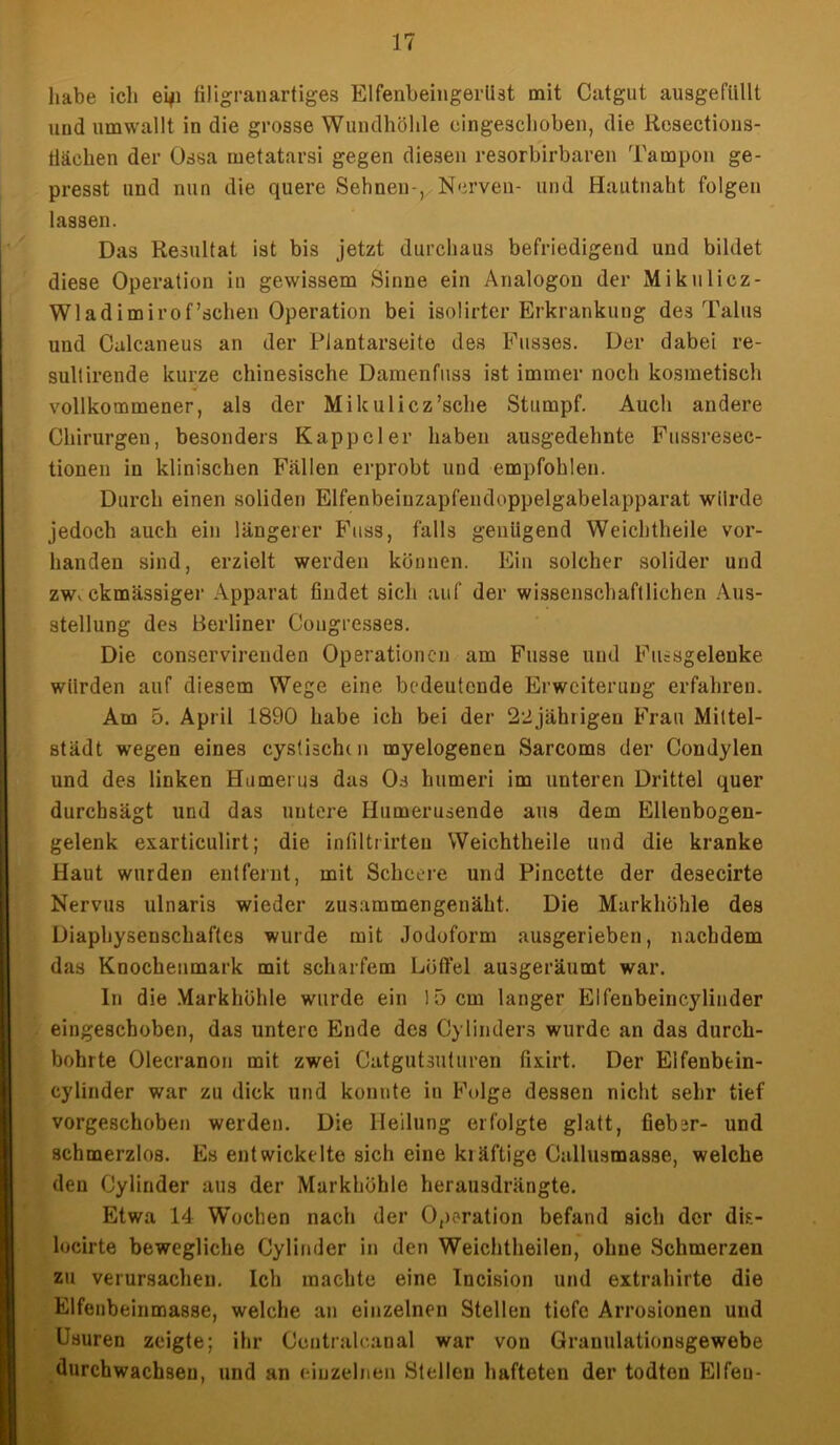 habe ich ei*i filigranartiges Elfenbeingerllät mit Catgut ausgefüllt und umwallt in die grosse Wundhöhle eingeschoben, die Resections- tiäehen der Ossa metatarsi gegen diesen resorbirbaren Tampon ge- presst und nun die quere Sehnen-, Nerven- und Hautnaht folgen lassen. Das Resultat ist bis jetzt durchaus befriedigend und bildet diese Operation in gewissem Sinne ein Analogon der Mikulicz- Wladimirof’sehen Operation bei isolirter Erkrankung des Talus und Calcaneus an der Plantarseite des Fusses. Der dabei re- sultirende kurze chinesische Damenfuss ist immer noch kosmetisch vollkommener, als der Mikulicz’sche Stumpf. Auch andere Chirurgen, besonders Kappel er haben ausgedehnte Fussresec- tionen in klinischen Fällen erprobt und empfohlen. Durch einen soliden Elfenbeinzapfendoppelgabelapparat würde jedoch auch ein längerer Fuss, falls genügend Weichtheile vor- handen sind, erzielt werden können. Ein solcher solider und zwv ckmässiger Apparat findet sich auf der wissenschaftlichen Aus- stellung des Berliner Congresses. Die conservirenden Operationen am Fasse und Fiiisgelenke würden auf diesem Wege eine bedeutende Erweiterung erfahren. Am 5. April 1890 habe ich bei der 22 jährigen Frau Mittel- stadt wregen eines cystischdi myelogenen Sarcoms der Condylen und des linken Humerus das Os humeri im unteren Drittel quer durchsägt und das untere Humerusende aus dem Ellenbogen- gelenk exarticulirt; die infilti irteu Weichtheile und die kranke Haut wurden entfernt, mit Schcere und Pincette der desecirte Nervus ulnaris wieder zusammengenäht. Die Markhöhle des Diaphysenschafles wurde mit Jodoform ausgerieben, nachdem das Knochenmark mit scharfem Löffel ausgeräumt war. ln die Markhöhle wurde ein 15 cm langer Elfenbeincylinder eingeschoben, das untere Ende des Cylinder3 wurde an das durch- bohrte Olecranon mit zwei Catgutsuturen fixirt. Der Eifenbein- cylinder war zu dick und konnte in Folge dessen nicht sehr tief vorgeschoben werden. Die Heilung erfolgte glatt, fiebsr- und schmerzlos. Es entwickelte sich eine klüftige Callusmasse, welche den Cylinder aus der Markhöhle herausdrängte. Etwa 14 Wochen nach der Operation befand sich der dis- locirte bewegliche Cylinder in den Weichtheilen, ohne Schmerzen zu verursachen. Ich machte eine Incision und extrahirte die Elfenbeinmasse, welche an einzelnen Stellen tiefe Arrosionen und ösuren zeigte; ihr Contralcanal war von Granulationsgewebe durchwachsen, und an einzelnen Stellen hafteten der todten Elfen-