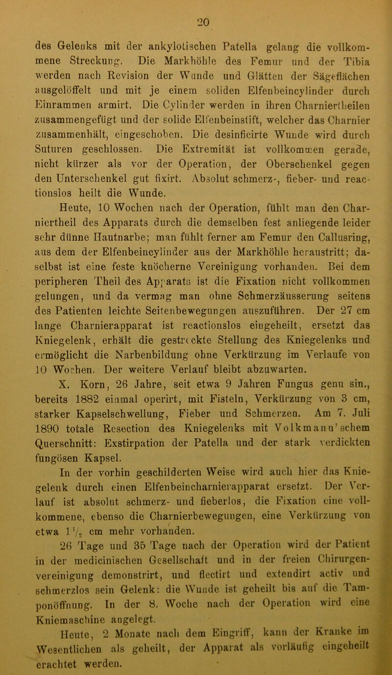 des Gelenks mit der ankylolischen Patella gelang die vollkom- mene Streckung. Die Markhöhle des Femur und der Tibia werden nach Revision der Wunde und Glätten der Sägeflächen riusgelüffelt und mit je einem soliden Elfenbeincylinder durch Einrammen armirt. Die Cylinder werden in ihren Charniertheilen zusammengefügt und der solide Elfenbeinstift, welcher das Charnier zusammenhält, eingeschoben. Die desinficirte Wunde wird durch Suturen geschlossen. Die Extremität ist vollkommen gerade, nicht kürzer als vor der Operation, der Oberschenkel gegen den Unterschenkel gut fixirt. Absolut schmerz-, fieber- und reac- tionslos heilt die Wunde. Heute, 10 Wochen nach der Operation, fühlt man den Char- niertheil des Apparats durch die demselben fest anliegende leider sehr dünne Hautnarbe; man fühlt ferner am Femur den Callusring, aus dem der Elfenbeincylinder aus der Markhöhle heraustritt; da- selbst ist eine feste knöcherne Vereinigung vorhanden. Bei dem peripheren Theil des Apparats ist die Fixation nicht vollkommen gelungen, und da vermag man ohne Schmerzäusserung seitens des Patienten leichte Seitenbewegungen auszuführen. Der 27 cm lange Charnierapparat ist rcactionslos eiugeheilt, ersetzt das Kniegelenk, erhält die gestreckte Stellung des Kniegelenks und ermöglicht die Narbenbildung ohne Verkürzung im Verlaufe von 10 Wochen. Der weitere Verlauf bleibt abzuwarten. X. Korn, 26 Jahre, seit etwa 9 Jahren Fungus genu sin., bereits 1882 einmal operirt, mit Fisteln, Verkürzung von 3 cm, starker Kapselschwellung, Fieber und Schmerzen. Am 7. Juli 1890 totale Resection des Kniegelenks mit Volkmann7 schein Querschnitt: Exstirpation der Patella und der stark verdickten fungösen Kapsel. In der vorhin geschilderten Weise wird auch hier das Knie- gelenk durch einen Elfenbeincharnierapparat ersetzt. Der Ver- lauf ist absolut schmerz- und fieberlos, die Fixation eine voll- kommene, ebenso die Charnierbewegungen, eine Verkürzung von etwa 1 72 cm mehr vorhanden. 26 Tage und 35 Tage nach der Operation wird der Patient in der medicinischen Gesellschaft und in der freien Chirurgen- vereinigung demonstrirt, und flectirt und extendirt activ und schmerzlos sein Gelenk: die Wunde ist geheilt bis auf die Tam- ponöffnung. In der 8. Woche nach der Operation wird eine Kniemaschine angelegt. Heute, 2 Monate nach dem Eingriff, kann der Kranke im Wesentlichen als geheilt, der Apparat als vorläufig eingeheilt erachtet werden.