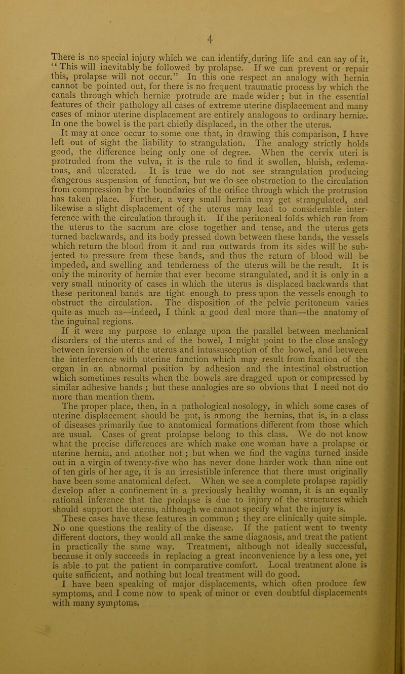 There is no special injury which we can identify. during life and can say of it, “ This will inevitably be followed by prolapse. If we can prevent or repair this, prolapse will not occur.” In this one respect an analogy with hernia cannot be pointed out, for there is no frequent traumatic process by which the canals through which hernias protrude are made wider ; but in the essential features of their pathology all cases of extreme uterine displacement and many cases of minor uterine displacement are entirely analogous to ordinary hernia.-. In one the bowel is the part chiefly displaced, in the other the uterus. It may at once occur to some one that, in drawing this comparison, I have left out of sight the liability to strangulation. The analogy strictly holds good, the difference being only one of degree. When the cervix uteri is protruded from the vulva, it is the rule to find it swollen, bluish, cedema- tous, and ulcerated. It is true we do not see strangulation producing dangerous suspension of function, but we do see obstruction to the circulation from compression by the boundaries of the orifice through which the protrusion has taken place. Further, a very small hernia may get strangulated, and likewise a slight displacement of the uterus may lead to considerable inter- ference with the circulation through it. If the peritoneal folds which run from the uterus to the sacrum are close together and tense, and the uterus gets turned backwards, and its body pressed down between these bands, the vessels which return the blood from it and run outwards from its sides will be sub- jected to pressure from these bands, and thus the return of blood will be impeded, and swelling and tenderness of the uterus will be the result. It is only the minority of hernke that ever become strangulated, and it is only in a very small minority of cases in which the uterus is displaced backwards that these peritoneal bands are tight enough to press upon the vessels enough to obstruct the circulation. The disposition of the pelvic peritoneum varies quite as much as—indeed, I think a good deal more than—the anatomy of the inguinal regions. If it were my purpose to enlarge upon the parallel between mechanical disorders of the uterus and of the bowel, I might point to the close analogy between inversion of the uterus and intussusception of the bowel, and between the interference with uterine function which may result from fixation of the organ in an abnormal position by adhesion and the intestinal obstruction which sometimes results when the bowels are dragged upon or compressed by similar adhesive bands ; but these analogies are so obvious that I need not do more than mention them. The proper place, then, in a pathological nosology, in which some cases of uterine displacement should be put, is among the hernias, that is, in a class of diseases primarily due to anatomical formations different from those which are usual. Cases of great prolapse belong to this class. We do not know what the precise differences are which make one woman have a prolapse or uterine hernia, and another not ; but when we find the vagina turned inside out in a virgin of twenty-five who has never done harder work than nine out of ten girls of her age, it is an irresistible inference that there must originally have been some anatomical defect. When we see a complete prolapse rapidly develop after a confinement in a previously healthy woman, it is an equally rational inference that the prplapse is due to injury of the structures which should support the uterus, although we cannot specify what the injury is. These cases have these features in common ; they are clinically quite simple. No one questions the reality of the disease. If the patient went to twenty different doctors, they would all make the same diagnosis, and treat the patient in practically the same way. Treatment, although not ideally successful, because it only succeeds in replacing a great inconvenience by a less one, yet is able to put the patient in comparative comfort. Local treatment alone is quite sufficient, and nothing but local treatment will do good. I have been speaking of major displacements, which often produce few symptoms, and I come now to speak of minor or even doubtful displacements with many symptoms.