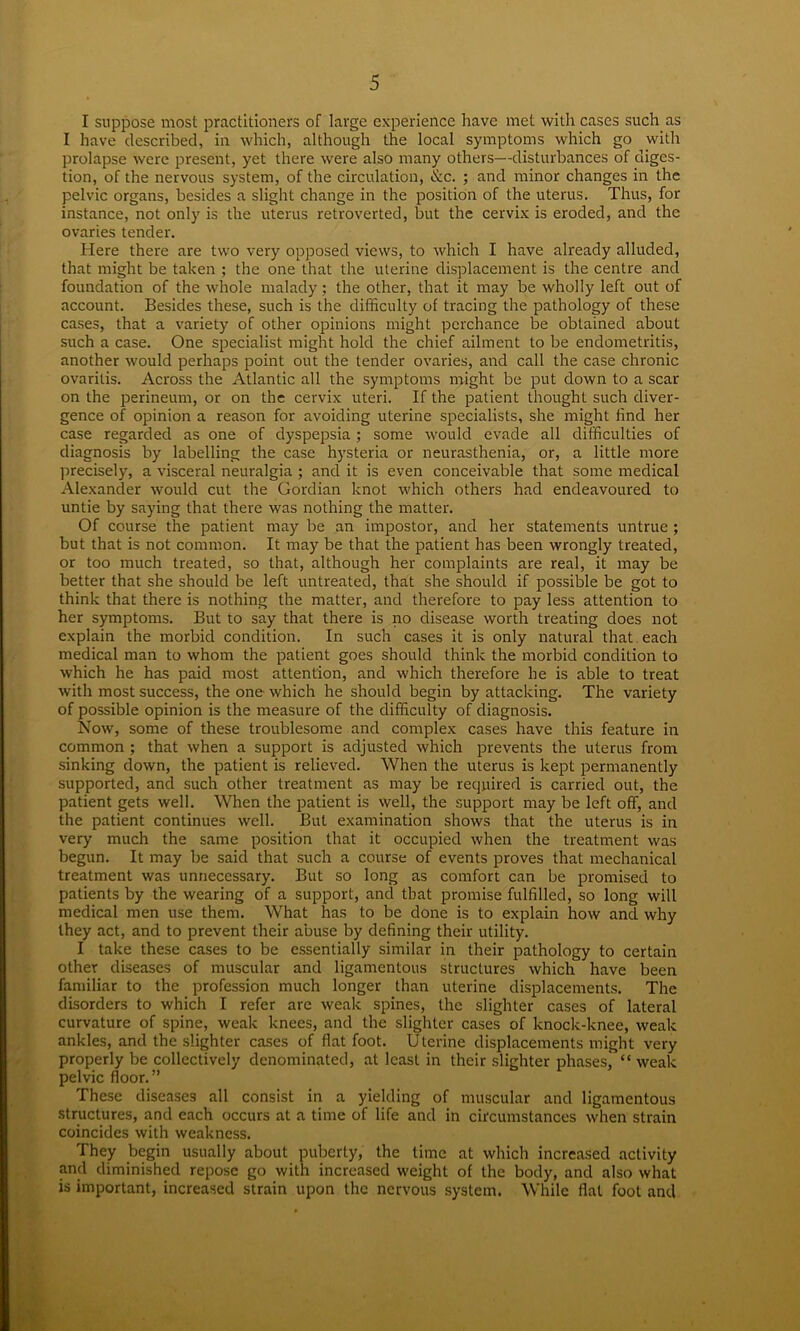 I suppose most practitioners of large experience have met with cases such as I have described, in which, although the local symptoms which go with prolapse were present, yet there were also many others—disturbances of diges- tion, of the nervous system, of the circulation, &c. ; and minor changes in the pelvic organs, besides a slight change in the position of the uterus. Thus, for instance, not only is the uterus retroverted, but the cervix is eroded, and the ovaries tender. Here there are two very opposed views, to which I have already alluded, that might be taken ; the one that the uterine displacement is the centre and foundation of the whole malady; the other, that it may be wholly left out of account. Besides these, such is the difficulty of tracing the pathology of these cases, that a variety of other opinions might perchance be obtained about such a case. One specialist might hold the chief ailment to be endometritis, another would perhaps point out the tender ovaries, and call the case chronic ovaritis. Across the Atlantic all the symptoms might be put down to a scar on the perineum, or on the cervix uteri. If the patient thought such diver- gence of opinion a reason for avoiding uterine specialists, she might find her case regarded as one of dyspepsia ; some would evade all difficulties of diagnosis by labelling the case hysteria or neurasthenia, or, a little more precisely, a visceral neuralgia ; and it is even conceivable that some medical Alexander would cut the Gordian knot which others had endeavoured to untie by saying that there was nothing the matter. Of course the patient may be an impostor, and her statements untrue ; but that is not common. It may be that the patient has been wrongly treated, or too much treated, so that, although her complaints are real, it may be better that she should be left untreated, that she should if possible be got to think that there is nothing the matter, and therefore to pay less attention to her symptoms. But to say that there is no disease worth treating does not explain the morbid condition. In such cases it is only natural that each medical man to whom the patient goes should think the morbid condition to which he has paid most attention, and which therefore he is able to treat with most success, the one which he should begin by attacking. The variety of possible opinion is the measure of the difficulty of diagnosis. Now, some of these troublesome and complex cases have this feature in common ; that when a support is adjusted which prevents the uterus from sinking down, the patient is relieved. When the uterus is kept permanently supported, and such other treatment as may be required is carried out, the patient gets well. When the patient is well, the support may be left off, and the patient continues well. But examination shows that the uterus is in very much the same position that it occupied when the treatment was begun. It may be said that such a course of events proves that mechanical treatment was unnecessary. But so long as comfort can be promised to patients by the wearing of a support, and that promise fulfilled, so long will medical men use them. What has to be done is to explain how and why they act, and to prevent their abuse by defining their utility. I take these cases to be essentially similar in their pathology to certain other diseases of muscular and ligamentous structures which have been familiar to the profession much longer than uterine displacements. The disorders to which I refer are weak spines, the slighter cases of lateral curvature of spine, weak knees, and the slighter cases of knock-knee, weak ankles, and the slighter cases of flat foot. Uterine displacements might very properly be collectively denominated, at least in their slighter phases, “weak pelvic floor.” These diseases all consist in a yielding of muscular and ligamentous structures, and each occurs at a time of life and in circumstances when strain coincides with weakness. They begin usually about puberty, the time at which increased activity and diminished repose go with increased weight of the body, and also what is important, increased strain upon the nervous system. While flat foot and