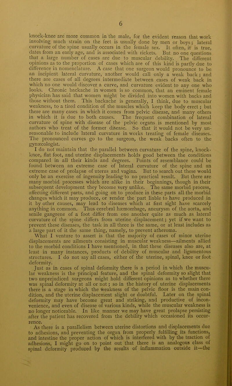 knock-knee are more common in the male, for the evident reason that work involving much strain on the feet is usually done by men or boys; lateral curvature of the spine usually occurs in the female sex. It often, it is true, dates from an early age, and is associated with rickets. But no one questions that.a large number of cases are due to muscular debility. The different opinions as to the proportion of cases which are of this kind is partly due to difference in nomenclature. A case that one surgeon would pronounce to be an incipient lateral curvature, another would call only a weak back ; and there are cases of all degrees intermediate between cases of weak back in which no one would discover a curve, and curvature evident to any one who looks. Chronic backache in women is so common, that an eminent female physician has said that women might be divided into women with backs and those without them. This backache is generally, I think, due to muscular weakness, to a tired condition of the muscles which keep the body erect ; but there are many cases in which it comes from pelvic disease, and many others in which it is due to both causes. The frequent combination of lateral curvature of spine with disease of the pelvic organs is mentioned by most authors who treat of the former disease. So that it would not be very un- reasonable to include lateral curvature in works treating of female diseases. The pronounced curves go to the surgeon, the weak backs often to the gynaecologist. I do not maintain that the parallel between curvature of the spine, knock- knee, flat foot, and uterine displacements holds good between the conditions compared in all their kinds and degrees. Points of resemblance could be found between an extreme case of lateral curvature of the spine and an extreme case of prolapse of uterus and vagina. But to search out these would only be an exercise of ingenuity leading to no practical result. But there are many morbid processes which are alike in their beginnings, though in their subsequent development they become very unlike. The same morbid process, affecting different parts, and going on to produce in these parts all the morbid, changes which it may produce, or render the part liable to have produced in it by other causes, may lead to diseases which at first sight have scarcely anything in common. Thus cerebral haemorrhage, aneurysm of the aorta, and senile gangrene of a foot differ from one another quite as much as lateral curvature of the spine differs from uterine displacement; yet if we want to prevent these diseases, the task in all three is the same, or at least includes as a large part of it the same thing, namely, to prevent atheroma. What I venture to assert is that the majority of cases of minor uterine displacements are ailments consisting in muscular weakness—ailments allied to the morbid conditions I have mentioned, in that these diseases also are, at least in many instances, products of debility of muscular and ligamentous structures. I do not say all cases, either of the uterine, spinal, knee or foot deformity. Just as in cases of spinal deformity there is a period in which the muscu- lar weakness is the principal feature, and the spinal deformity so slight that two unprejudiced surgeons might hold different opinions as to whether there was spinal deformity at all or not; so in the history of uterine displacements there is a stage in which the weakness of the pelvic floor is the main con- dition, and the uterine displacement slight or doubtful. Later on the spinal deformity may have become great and striking, and productive of incon- venience, and even of disease of various kinds, while the muscular weakness is no longer noticeable. In like manner we may have great prolapse persisting after the patient has recovered from the debility which occasioned its occur- rence. As there is a parallelism between uterine distortions and displacements due to adhesions, and preventing the organ from properly fulfilling its functions, and intestine the proper action of which is interfered with by the traction of adhesions, I might go on to point out that there is an analogous class of spinal deformity produced by the results of inflammation outside it—the