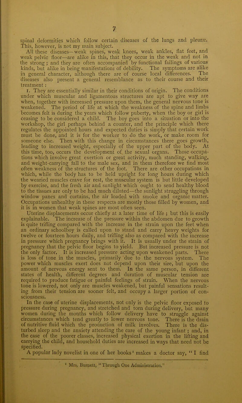 spinal deformities which follow certain diseases of the lungs and pleurae. This, however, is not my main subject. All these diseases—weak spines, weak knees, weak ankles, flat feet, and weak pelvic floor—are alike in this, that they occur in the weak and not in the strong ; and they are often accompanied by functional failings of various kinds, but alike in being manifestations of debility. The symptoms are alike in general character, although there are of course local differences. The diseases also present a general resemblance as to their course and their treatment : i. They are essentially similar in their conditions of origin. The conditions under which muscular and ligamentous structures are apt to give way are when, together with increased pressure upon them, the general nervous tone is weakened. The period of life at which the weakness of the spine and limbs becomes felt is during the years which follow puberty, when the boy or girl is ceasing to be considered a child. The boy goes into a situation or into the workshop, the girl perhaps behind a counter, and the principle which there regulates the appointed hours and expected duties is simply that certain work must be done, and it is for the worker to do the work, or make, room for someone else. Then with this change in circumstances there goes growth, leading to increased weight, especially of the upper part of the body. At this time, too, occurs the development of the sexual organs. Those occupa- tions which involve great exertion or great activity, much standing, walking, and weight-carrying fall to the male sex, and in them therefore we find most often weakness of the structures of the foot. There are other occupations in which, while the body has to be held upright for long hours during which the wearied muscles crave for rest, the muscular system is but little developed by exercise, and the fresh air and sunlight which ought to send healthy blood to the tissues are only to be had much diluted—the sunlight struggling through w'indow panes and curtains, the air loaded with smoke and organic matter. Occupations unhealthy in these respects are mostly those filled by women, and it is in women that weak spines are most often seen. Uterine displacements occur chiefly at a later time of life ; but this is easily explainable. The increase of the pressure within the abdomen due to growth is quite trifling compared with the increase in the strain upon the feet when an ordinary schoolboy is called upon to stand and carry heavy weights for twelve or fourteen hours daily, and trifling also as compared with the increase in pressure which pregnancy brings with it. It is usually under the strain of pregnancy that the pelvic floor begins to yield. But increased pressure is not the only factor. It is increased pressure acting upon weakened parts. There is loss of tone in the muscles, primarily due to the nervous system. The power which muscles exert does not depend upon their size, but upon the amount of nervous energy sent to them. In the same person, in different states of health, different degrees and duration of muscular tension are required to produce fatigue or painful feelings of strain. When the nervous tone is lowered, not only are muscles weakened, but painful sensations result- ing from their tension are sooner felt, and occupy a larger portion of con- sciousness. In the case of uterine displacements, not only is the pelvic floor exposed to pressure during pregnancy, and stretched and torn during delivery, but many women during the months which follow delivery have to struggle against circumstances which tend greatly to lower nervous tone. There is the drain of nutritive fluid which the production of milk involves. There is the dis- turbed sleep and the anxiety attending the care of the young infant ; and, in the case of the poorer classes, increased physical exertion in the lifting and carrying the child, and household duties are increased in ways that need not be specified. A popular lady novelist in one of her books1 makes a doctor say, “ I find 1 Mrs. Burpett, Through One Administration.”