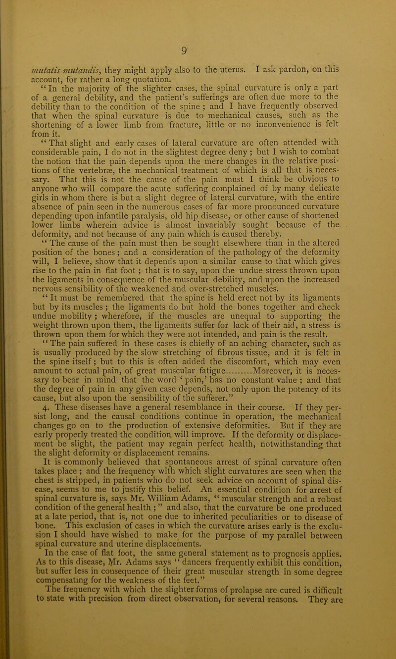 mutatis mutandis, they might apply also to the uterus. I ask pardon, on this account, for rather a long quotation. “ In the majority of the slighter cases, the spinal curvature is only a part of a general debility, and the patient’s sufferings are often due more to the debility than to the condition of the spine ; and I have frequently observed that when the spinal curvature is due to mechanical causes, such as the shortening of a lower limb from fracture, little or no inconvenience is felt from it. “ That slight and early cases of lateral curvature are often attended with considerable pain, I do not in the slightest degree deny; but I wish to combat the notion that the pain depends upon the mere changes in the relative posi- tions of the vertebrre, the mechanical treatment of which is all that is neces- sary. That this is not the cause of the pain must I think be obvious to anyone who will compare the acute suffering complained of by many delicate girls in whom there is but a slight degree of lateral curvature, with the entire absence of pain seen in the numerous cases of far more pronounced curvature depending upon infantile paralysis, old hip disease, or other cause of shortened lower limbs wherein advice is almost invariably sought because of the deformity, and not because of any pain which is caused thereby. “ The cause of the pain must then be sought elsewhere than in the altered position of the bones ; and a consideration of the pathology of the deformity will, I believe, show that it depends upon a similar cause to that which gives rise to the pain in flat foot ; that is to say, upon the undue stress thrown upon the ligaments in consequence of the muscular debility, and upon the increased nervous sensibility of the weakened and over-stretched muscles. “ It must be remembered that the spine is held erect not by its ligaments but by its muscles ; the ligaments do but hold the bones together and check undue mobility; wherefore, if the muscles are unequal to supporting the weight thrown upon them, the ligaments suffer for lack of their aid, a stress is thrown upon them for which they were not intended, and pain is the result. “The pain suffered in these cases is chiefly of an aching character, such as is usually produced by the slow stretching of fibrous tissue, and it is felt in the spine itself; but to this is often added the discomfort, which may even amount to actual pain, of great muscular fatigue Moreover, it is neces- sary to bear in mind that the word ‘ pain,’ has no constant value ; and that the degree of pain in any given case depends, not only upon the potency of its cause, but also upon the sensibility of the sufferer.” 4. These diseases have a general resemblance in their course. If they per- sist long, and the causal conditions continue in operation, the mechanical changes go on to the production of extensive deformities. But if they are early properly treated the condition will improve. If the deformity or displace- ment be slight, the patient may regain perfect health, notwithstanding that the slight deformity or displacement remains. It is commonly believed that spontaneous arrest of spinal curvature often takes place ; and the frequency with which slight curvatures are seen when the chest is stripped, in patients who do not seek advice on account of spinal dis- ease, seems to me to justify this belief. An essential condition for arrest cf spinal curvature is, says Mr. William Adams, “ muscular strength and a robust condition of the general health ; ” and also, that the curvature be one produced at a late period, that is, not one due to inherited peculiarities or to disease of bone. This exclusion of cases in which the curvature arises early is the exclu- sion I should have wished to make for the purpose of my parallel between spinal curvature and uterine displacements. In the case of flat foot, the same general statement as to prognosis applies. As to this disease, fylr. Adams says “ dancers frequently exhibit this condition, but suffer less in consequence of their great muscular strength in some degree compensating for the weakness of the feet.” The frequency with which the slighter forms of prolapse arc cured is difficult to state with precision from direct observation, for several reasons. They are