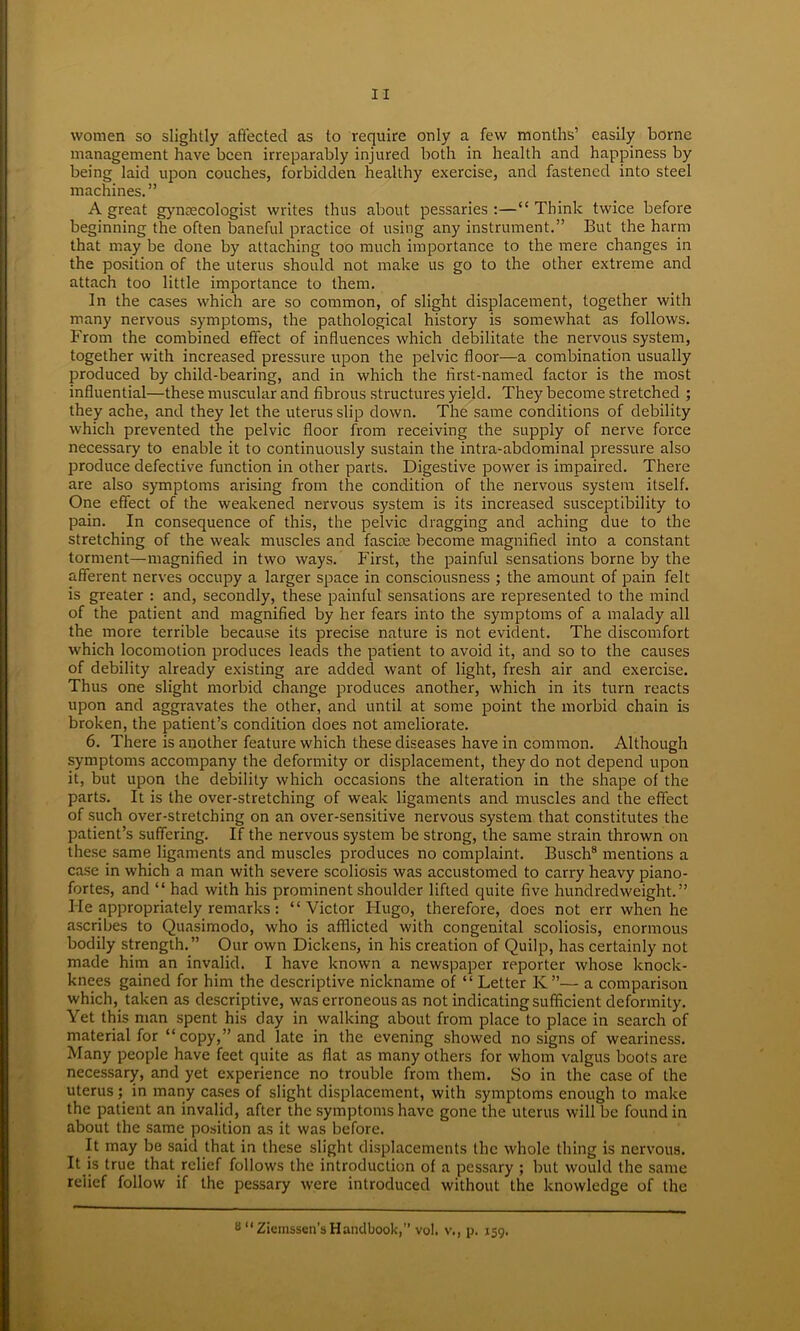 women so slightly affected as to require only a few months’ easily borne management have been irreparably injured both in health and happiness by being laid upon couches, forbidden healthy exercise, and fastened into steel machines.” A great gynaecologist writes thus about pessaries:—“Think twice before beginning the often baneful practice of using any instrument.” But the harm that may be done by attaching too much importance to the mere changes in the position of the uterus should not make us go to the other extreme and attach too little importance to them. In the cases which are so common, of slight displacement, together with many nervous symptoms, the pathological history is somewhat as follows. From the combined effect of influences which debilitate the nervous system, together with increased pressure upon the pelvic floor—a combination usually produced by child-bearing, and in which the first-named factor is the most influential—these muscular and fibrous structures yield. They become stretched ; they ache, and they let the uterus slip down. The same conditions of debility which prevented the pelvic floor from receiving the supply of nerve force necessary to enable it to continuously sustain the intra-abdominal pressure also produce defective function in other parts. Digestive power is impaired. There are also symptoms arising from the condition of the nervous system itself. One effect of the weakened nervous system is its increased susceptibility to pain. In consequence of this, the pelvic dragging and aching due to the stretching of the weak muscles and fascire become magnified into a constant torment—magnified in two ways. First, the painful sensations borne by the afferent nerves occupy a larger space in consciousness ; the amount of pain felt is greater : and, secondly, these painful sensations are represented to the mind of the patient and magnified by her fears into the symptoms of a malady all the more terrible because its precise nature is not evident. The discomfort which locomotion produces leads the patient to avoid it, and so to the causes of debility already existing are added want of light, fresh air and exercise. Thus one slight morbid change produces another, which in its turn reacts upon and aggravates the other, and until at some point the morbid chain is broken, the patient’s condition does not ameliorate. 6. There is another feature which these diseases have in common. Although symptoms accompany the deformity or displacement, they do not depend upon it, but upon the debility which occasions the alteration in the shape of the parts. It is the over-stretching of weak ligaments and muscles and the effect of such over-stretching on an over-sensitive nervous system that constitutes the patient’s suffering. If the nervous system be strong, the same strain thrown on these same ligaments and muscles produces no complaint. Busch8 mentions a case in which a man with severe scoliosis was accustomed to carry heavy piano- fortes, and “ had with his prominent shoulder lifted quite five hundredweight.” He appropriately remarks : “Victor Hugo, therefore, does not err when he ascribes to Quasimodo, who is afflicted with congenital scoliosis, enormous bodily strength.” Our own Dickens, in his creation of Quilp, has certainly not made him an invalid. I have known a newspaper reporter whose knock- knees gained for him the descriptive nickname of “ Letter K”— a comparison which, taken as descriptive, was erroneous as not indicating sufficient deformity. Yet this man spent his day in walking about from place to place in search of material for “copy,” and late in the evening showed no signs of weariness. Many people have feet quite as flat as many others for whom valgus boots are necessary, and yet experience no trouble from them. So in the case of the uterus; in many cases of slight displacement, with symptoms enough to make the patient an invalid, after the symptoms have gone the uterus will be found in about the same position as it was before. It may be said that in these slight displacements the whole thing is nervous. It is true that relief follows the introduction of a pessary ; but would the same relief follow if the pessary were introduced without the knowledge of the s “Ziemssen’s Handbook,” vol. v., p. 159.