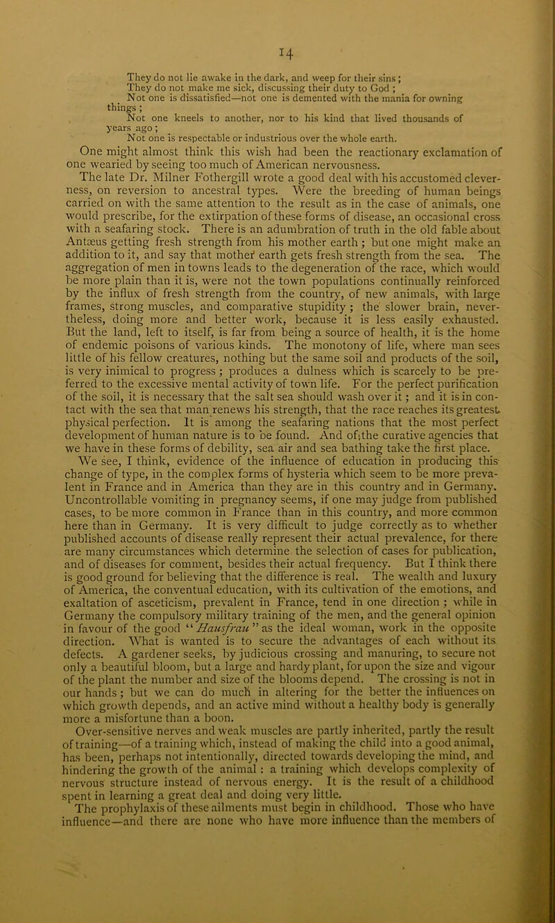 H They do not lie awake in the dark, and weep for their sins ; They do not make ine sick, discussing their duty to God ; Not one is dissatisfied—not one is demented with the mania for owning things ; Not one kneels to another, nor to his kind that lived thousands of years ago; Not one is respectable or industrious over the whole earth. One might almost think this wish had been the reactionary exclamation of one wearied by seeing too much of American nervousness. The late Dr. Milner Fothergill wrote a good deal with his accustomed clever- ness, on reversion to ancestral types. Were the breeding of human beings carried on with the same attention to the result as in the case of animals, one would prescribe, for the extirpation of these forms of disease, an occasional cross with a seafaring stock. There is an adumbration of truth in the old fable about Antaeus getting fresh strength from his mother earth ; but one might make an addition to it, and say that mothef earth gets fresh strength from the sea. The aggregati°n °f men in towns leads to the degeneration of the race, which would be more plain than it is, were not the town populations continually reinforced by the influx of fresh strength from the country, of new animals, with large frames, strong muscles, and comparative stupidity ; the slower brain, never- theless, doing more and better work, because it is less easily exhausted. But the land, left to itself, is far from being a source of health, it is the home of endemic poisons of various kinds. The monotony of life, where man sees little of his fellow creatures, nothing but the same soil and products of the soil, is very inimical to progress ; produces a dulness which is scarcely to be pre- ferred to the excessive mental activity of town life. For the perfect purification of the soil, it is necessary that the salt sea should wash over it; and it is in con- tact with the sea that man renews his strength, that the race reaches its greatest physical perfection. It is among the seafaring nations that the most perfect development of human nature is to be found. And of;the curative agencies that we have in these forms of debility, sea air and sea bathing take the first place. We see, I think, evidence of the influence of education in producing this change of type, in the complex forms of hysteria which seem to be more preva- lent in France and in America than they are in this country and in Germany. Uncontrollable vomiting in pregnancy seems, if one may judge from published cases, to be more common in France than in this country, and more common here than in Germany. It is very difficult to judge correctly as to whether published accounts of disease really represent their actual prevalence, for there are many circumstances which determine the selection of cases for publication, and of diseases for comment, besides their actual frequency. But I think there is good ground for believing that the difference is real. The wealth and luxury of America, the conventual education, with its cultivation of the emotions, and exaltation of asceticism, prevalent in France, tend in one direction ; while in Germany the compulsory military training of the men, and the general opinion in favour of the good “ Hausfrau” as the ideal woman, work in the opposite direction. What is wanted is to secure the advantages of each without its defects. A gardener seeks, by judicious crossing and manuring, to secure not only a beautiful bloom, but a large and hardy plant, for upon the size and vigour of the plant the number and size of the blooms depend. The crossing is not in our hands; but we can do much in altering for the better the influences on which growth depends, and an active mind without a healthy body is generally more a misfortune than a boon. Over-sensitive nerves and weak muscles are partly inherited, partly the result of training—of a training which, instead of making the child into a good animal, has been, perhaps not intentionally, directed towards developing the mind, and hindering the growth of the animal : a training which develops complexity of nervous structure instead of nervous energy. It is the result of a childhood spent in learning a great deal and doing very little. The prophylaxis of these ailments must begin in childhood. Those who have influence—and there are none who have more influence than the members of