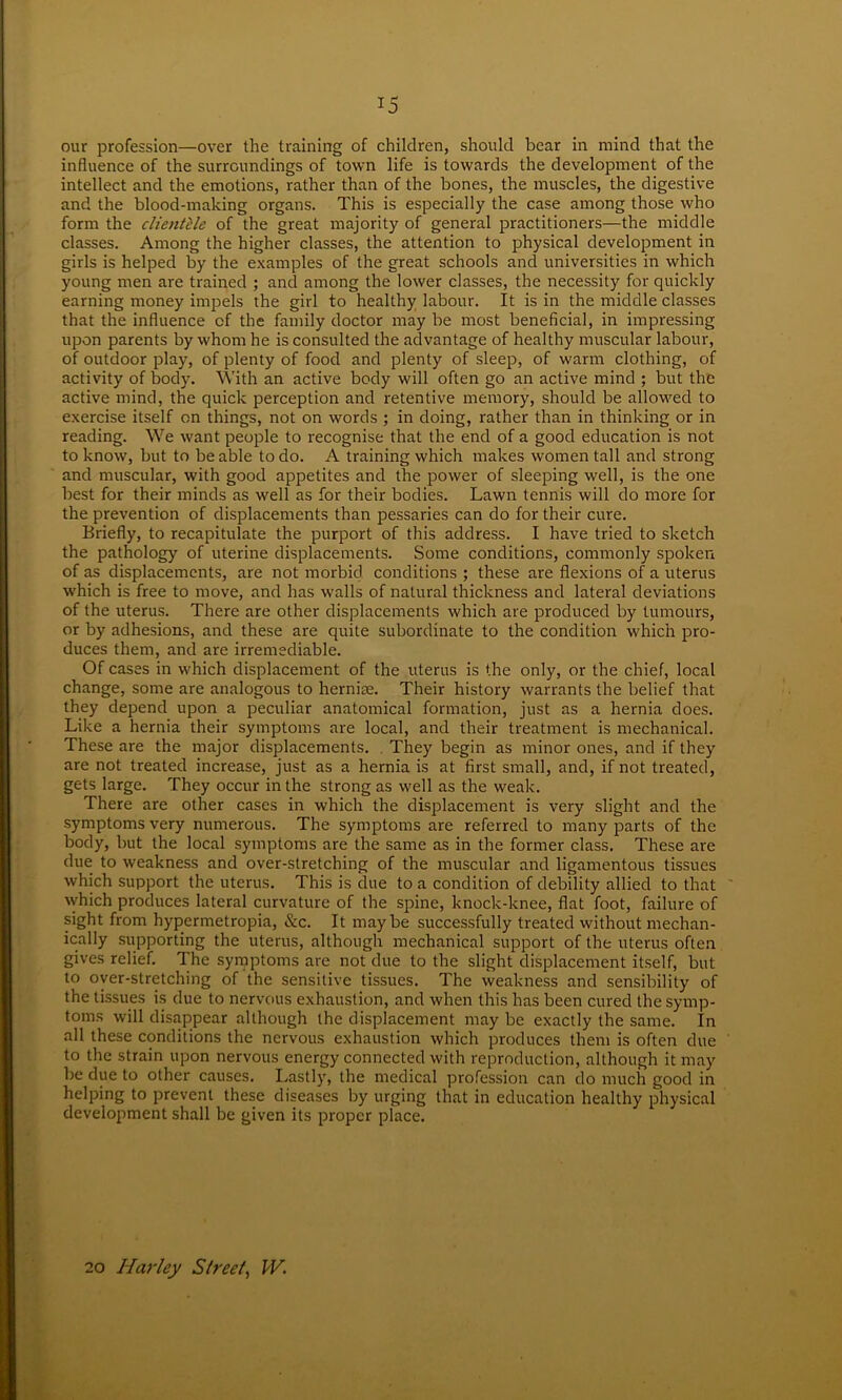 ij our profession—over the training of children, should bear in mind that the influence of the surroundings of town life is towards the development of the intellect and the emotions, rather than of the bones, the muscles, the digestive and the blood-making organs. This is especially the case among those who form the clientele of the great majority of general practitioners—the middle classes. Among the higher classes, the attention to physical development in girls is helped by the examples of the great schools and universities in which young men are trained ; and among the lower classes, the necessity for quickly earning money impels the girl to healthy labour. It is in the middle classes that the influence of the family doctor may be most beneficial, in impressing upon parents by whom he is consulted the advantage of healthy muscular labour, of outdoor play, of plenty of food and plenty of sleep, of warm clothing, of activity of body. With an active body will often go an active mind ; but the active mind, the quick perception and retentive memory, should be allowed to exercise itself on things, not on words ; in doing, rather than in thinking or in reading. We want people to recognise that the end of a good education is not to know, but to be able to do. A training which makes women tall and strong and muscular, with good appetites and the power of sleeping well, is the one best for their minds as well as for their bodies. Lawn tennis will do more for the prevention of displacements than pessaries can do for their cure. Briefly, to recapitulate the purport of this address. I have tried to sketch the pathology of uterine displacements. Some conditions, commonly spoken of as displacements, are not morbid conditions ; these are flexions of a uterus which is free to move, and has walls of natural thickness and lateral deviations of the uterus. There are other displacements which are produced by tumours, or by adhesions, and these are quite subordinate to the condition which pro- duces them, and are irremediable. Of cases in which displacement of the uterus is the only, or the chief, local change, some are analogous to hernise. Their history warrants the belief that they depend upon a peculiar anatomical formation, just as a hernia does. Like a hernia their symptoms are local, and their treatment is mechanical. These are the major displacements. . They begin as minor ones, and if they are not treated increase, just as a hernia is at first small, and, if not treated, gets large. They occur in the strong as well as the weak. There are other cases in which the displacement is very slight and the symptoms very numerous. The symptoms are referred to many parts of the body, but the local symptoms are the same as in the former class. These are due to weakness and over-stretching of the muscular and ligamentous tissues which support the uterus. This is due to a condition of debility allied to that which produces lateral curvature of the spine, knock-knee, flat foot, failure of sight from hypermetropia, &c. It maybe successfully treated without mechan- ically supporting the uterus, although mechanical support of the uterus often gives relief. The symptoms are not due to the slight displacement itself, but to over-stretching of the sensitive tissues. The weakness and sensibility of the tissues is due to nervous exhaustion, and when this has been cured the symp- toms will disappear although the displacement may be exactly the same. In all these conditions the nervous exhaustion which produces them is often due to the strain upon nervous energy connected with reproduction, although it may be due to other causes. Lastly, the medical profession can do much good in helping to prevent these diseases by urging that in education healthy physical development shall be given its proper place. 20 Harley Street, W.