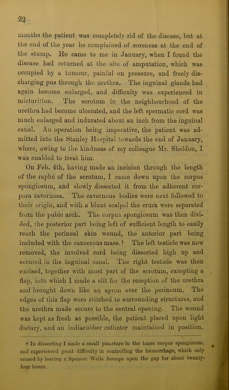 months the patient was completely rid of the disease, but at the end of the year he complained of soreness at the end of the stump. He came to me in January, when I found the disease had returned at the site of amputation, which was occupied by a tumour, painful on pressure, and freely dis- charging pus through the urethra. The inguinal glands had again become enlarged, and difficulty was experienced in micturition. The scrotum in the neighbourhood of the urethra had become ulcerated, and the left spermatic cord was much enlarged and indurated about an inch from the inguinal canal. An operation being imperative, the patient was ad- mitted into the Stanley Hospital towards the end of January, where, owing to the kindness of my colleague Mr. Sheldon, I was enabled to treat him. On Feb. 4th, having made an incision through the length of the raphe of the scrotum, I came down upon the corpus spongiosum, and slowly dissected it from the adherent cor- pora cavernosa. The cavernous bodies were next followed to their origin, and with a blunt scalpel the crura were separated from the pubic arch. The corpus spongiosum was then divi- ded, the posterior part being left of sufficient length to easily reach the perineal skin wound, the anterior part being included with the cancerous mass.t The left testicle was now removed, the involved cord being dissected high up and secured in the inguinal canal. The right testicle was then excised, together with most part of the scrotum, excepting a flap, into which I made a slit for the reception of the urethra and brought down like an apron over the perineum. The edges of this flap were stitched to surrounding structures, and the urethra made secure to the central opening. The wound was kept as fresh as possible, the patient placed upon light dietary, and an indiarubber catheter maintained in position. t In dissecting I made a small puncture in the tense corpus spongiosum, and experienced great difficulty in controlling tho hrcinorrhage, wbicli only ceased by leaving a Spencer Wells forceps upon the gap for about twenty- four hours.