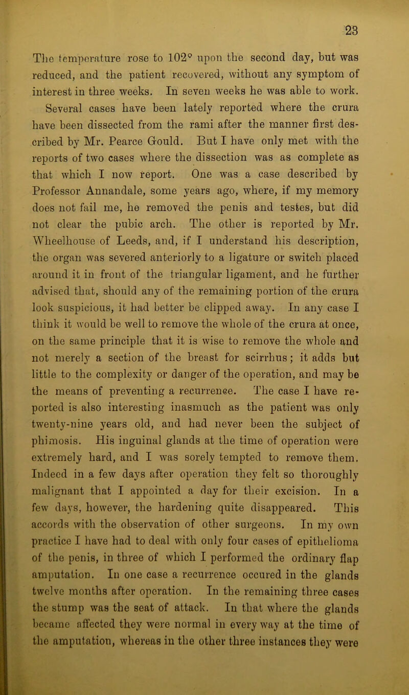 The temperature rose to 102° upon the second day, but was reduced, and the patient recovered, without any symptom of interest in three weeks. In seven weeks he was able to work. Several cases have been lately reported where the crura have been dissected from the rami after the manner first des- cribed by Mr. Pearce Gould. But I have only met with the reports of two cases where the dissection was as complete as that which I now report. One was a case described by Professor Annandale, some years ago, where, if my memory does not fail me, he removed the penis and testes, but did not clear the pubic arch. The other is reported by Mr. Wheelhouse of Leeds, and, if I understand his description, the organ was severed anteriorly to a ligature or switch placed around it in front of the triangular ligament, and he further advised that, should any of the remaining portion of the crura look suspicious, it had better be clipped away. In any case I think it would be well to remove the whole of the crura at once, on the same principle that it is wise to remove the whole and not merely a section of the breast for scirrhus; it adds blit little to the complexity or danger of the operation, and may be the means of preventing a recurrence. The case I have re- ported is also interesting inasmuch as the patient was only twenty-nine years old, and had never been the subject of phimosis. His inguinal glands at the time of operation were extremely hard, and I was sorely tempted to remove them. Indeed in a few days after operation they felt so thoroughly malignant that I appointed a day for their excision. In a few days, however, the hardening quite disappeared. This accords with the observation of other surgeons. In my own practice I have had to deal with only four cases of epithelioma of the penis, in three of which I performed the ordinary flap amputation. In one case a recurrence occured in the glands twelve months after operation. In the remaining three cases the stump was the seat of attack. In that where the glands became affected they were normal in every way at the time of the amputation, whereas in the other three instances they were