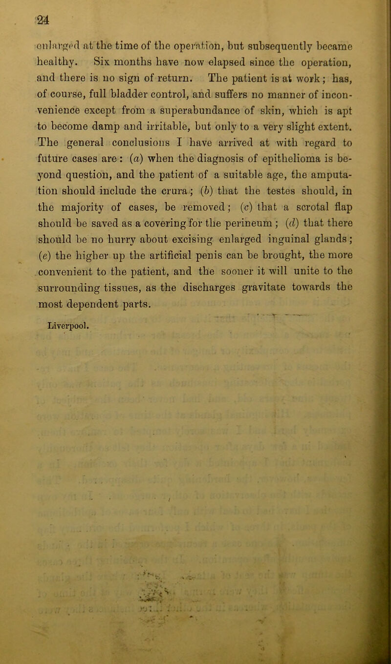 enlarged at the time of the operation, but subsequently became healthy. Six months have now elapsed since the operation, and there is no sign of return. The patient is at work; has, of course, full bladder control, and suffers no manner of incon- venience except from a superabundance of skin, which is apt to become damp and irritable, but only to a very slight extent. The general conclusions I have arrived at with regard to future cases are: (a) when the diagnosis of epithelioma is be- yond question, and the patient of a suitable age, the amputa- tion should include the crura; (b) that the testes should, in the majority of cases, be removed; (c) that a scrotal flap should be saved as a covering for the perineum ; (d) that there should be no hurry about excising enlarged inguinal glands; (e) the higher up the artificial penis can be brought, the more convenient to the patient, and the sooner it will unite to the surrounding tissues, as the discharges gravitate towards the most dependent parts. Liverpool. / rj: 1