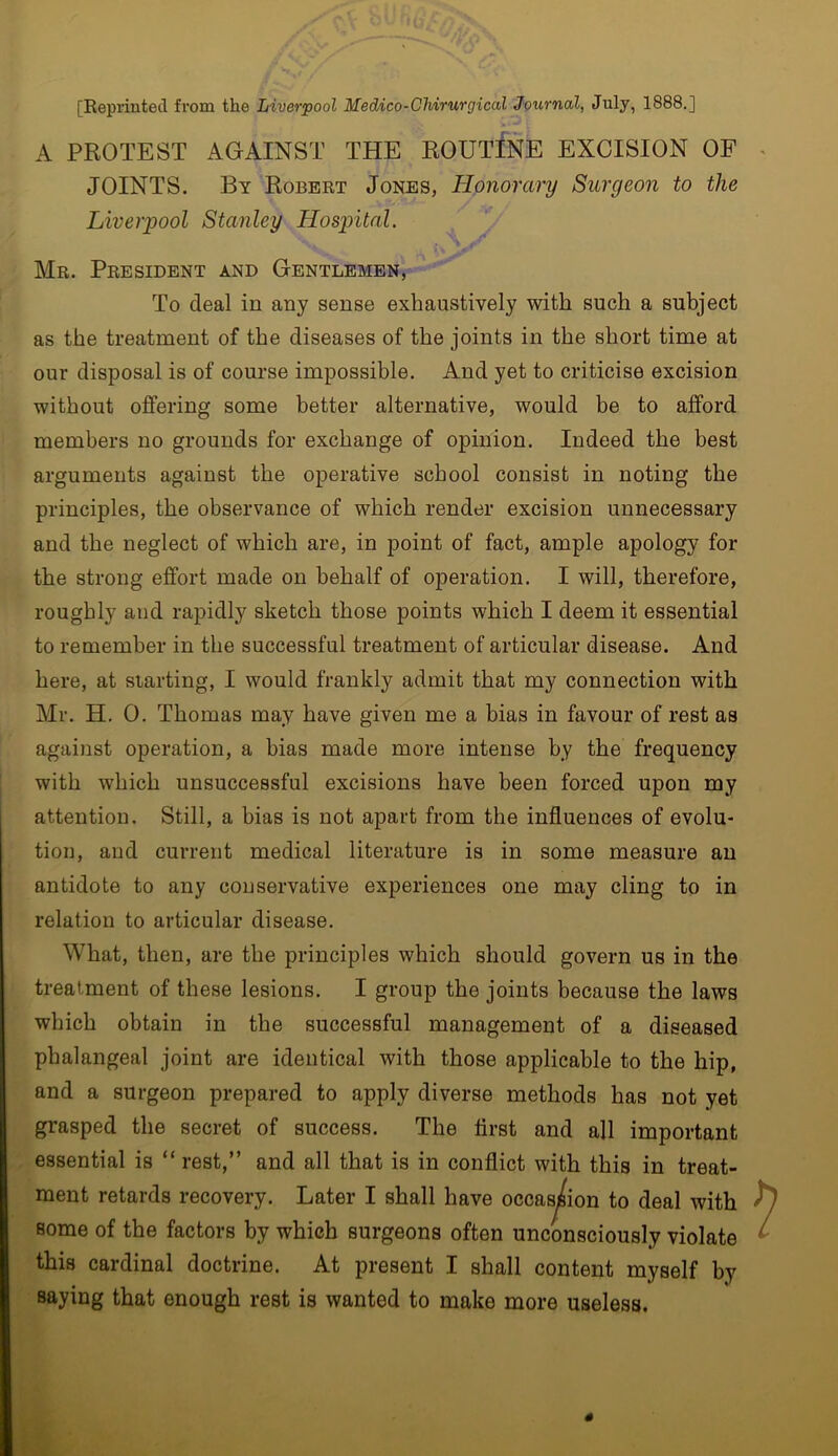 [Reprinted from the Liverpool Medico-CMrurgical Journal, July, 1888.] A PROTEST AGAINST THE ROUTINE EXCISION OF JOINTS. By Robert Jones, Honorary Surgeon to the Liverpool Stanley Hospital. Mr. President and Gentlemen, To deal in any sense exhaustively with such a subject as the treatment of the diseases of the joints in the short time at our disposal is of course impossible. And yet to criticise excision without offering some better alternative, would be to afford members no grounds for exchange of opinion. Indeed the best arguments against the operative school consist in noting the principles, the observance of which render excision unnecessary and the neglect of which are, in point of fact, ample apology for the strong effort made on behalf of operation. I will, therefore, roughly and rapidly sketch those points which I deem it essential to remember in the successful treatment of articular disease. And here, at siarting, I would frankly admit that my connection with Mr. H. 0. Thomas may have given me a bias in favour of rest as against operation, a bias made more intense by the frequency with which unsuccessful excisions have been forced upon my attention. Still, a bias is not apart from the influences of evolu- tion, and current medical literature is in some measure an antidote to any conservative experiences one may cling to in relation to articular disease. What, then, are the principles which should govern us in the treatment of these lesions. I group the joints because the laws which obtain in the successful management of a diseased phalangeal joint are identical with those applicable to the hip, and a surgeon prepared to apply diverse methods has not yet grasped the secret of success. The first and all important essential is “ rest,” and all that is in conflict with this in treat- ment retards recovery. Later I shall have occasion to deal with some of the factors by which surgeons often unconsciously violate this cardinal doctrine. At present I shall content myself by saying that enough rest is wanted to make more useless.