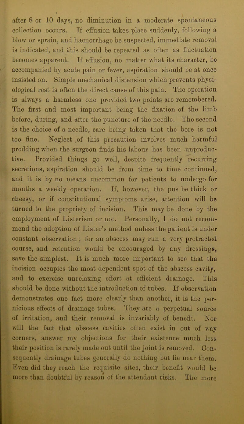 collection occurs. If effusion takes place suddenly, following a blow or sprain, and haemorrhage be suspected, immediate removal is indicated, and this should be repeated as often as fluctuation becomes apparent. If effusion, no matter what its character, be accompanied by acute pain or fever, aspiration should be at once insisted on. Simple mechanical distension which prevents physi- ological rest is often the direct cause of this pain. The operation is always a harmless one provided two points are remembered. The first and most important being the fixation of the limb before, during, and after the puncture of the needle. The second is the choice of a needle, care being taken that the bore is not too fine. Neglect of this precaution involves much harmful prodding when the surgeon finds his labour has been unproduc- tive. Provided things go well, despite frequently recurring secretions, aspiration should be from time to time continued, and it is by no means uncommon for patients to undergo for months a weekly operation. If, however, the pus be thick or cheesy, or if constitutional symptoms arise, attention will be turned to the propriety of incision. This may be done by the employment of Listerism or not. Personally, I do not recom- mend the adoption of Lister’s method unless the patient is under constant observation ; for an abscess may run a very protracted course, and retention would be encouraged by any dressings, save the simplest. It is much more important to see that the incision occupies the most dependent spot of the abscess cavity, and to exercise unrelaxing effort at efficient drainage. This should be done without the introduction of tubes. If observation demonstrates one fact more clearly than another, it is the per- nicious effects of drainage tubes. They are a perpetual source of irritation, and their removal is invariably of benefit. Nor will the fact that obscess cavities often exist in out of way corners, answer my objections for their existence much less their position is rarely made out until the joint is removed. Con- sequently drainage tubes generally do nothing but lie near them. Even did they reach the requisite sites, their benefit would be more than doubtful by reason of the attendant risks. The more