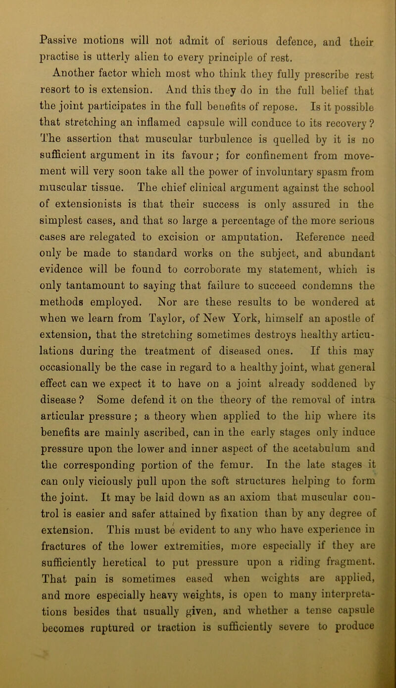 Passive motions will not admit of serious defence, and their practise is utterly alien to every principle of rest. Another factor which most who think they fully prescribe rest resort to is extension. And this they do in the full belief that the joint participates in the full benefits of repose. Is it possible that stretching an inflamed capsule will conduce to its recovery ? The assertion that muscular turbulence is quelled by it is no sufficient argument in its favour; for confinement from move- ment will very soon take all the power of involuntary spasm from muscular tissue. The chief clinical argument against the school of extensionists is that their success is only assured in the simplest cases, and that so large a percentage of the more serious cases are relegated to excision or amputation. Reference need only be made to standard works on the subject, and abundant evidence will be found to corroborate my statement, which is only tantamount to saying that failure to succeed condemns the methods employed. Nor are these results to be wondered at when we learn from Taylor, of New York, himself an apostle of extension, that the stretching sometimes destroys healthy articu- lations during the treatment of diseased ones. If this may occasionally be the case in regard to a healthy joint, what general effect can we expect it to have on a joint already soddened by disease ? Some defend it on the theory of the removal of intra articular pressure ; a theory when applied to the hip where its benefits are mainly ascribed, can in the early stages only induce pressure upon the lower and inner aspect of the acetabulum and the corresponding portion of the femur. In the late stages it can only viciously pull upon the soft structures helping to form the joint. It may be laid down as an axiom that muscular con- trol is easier and safer attained by fixation than by any degree of extension. This must be evident to any who have experience in fractures of the lower extremities, more especially if they are sufficiently heretical to put pressure upon a riding fragment. That pain is sometimes eased when weights are applied, and more especially heavy weights, is open to many interpreta- tions besides that usually given, and whether a tense capsule becomes ruptured or traction is sufficiently severe to produce