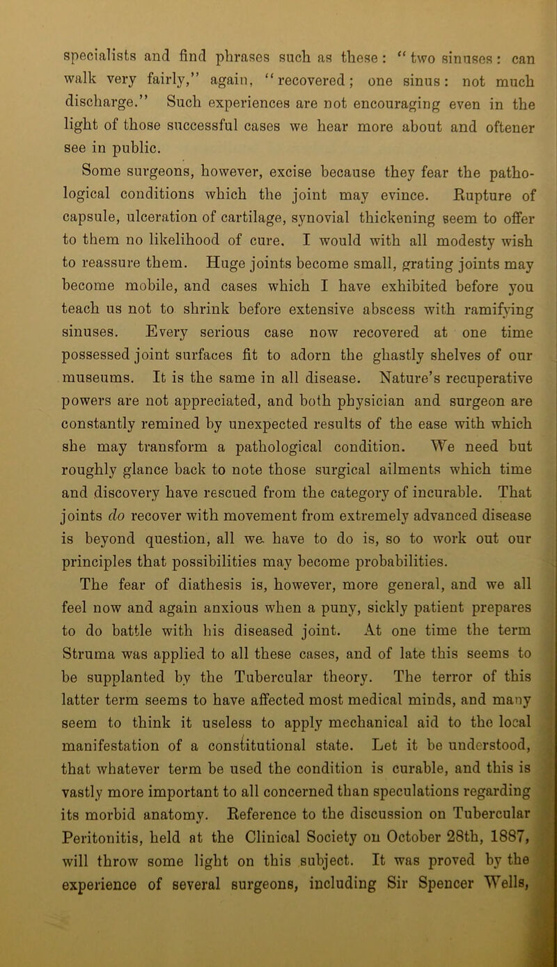 specialists and find phrases such as these : “ two sinuses: can walk very fairly,” again, “recovered; one sinus: not much discharge.” Such experiences are not encouraging even in the light of those successful cases we hear more about and oftener see in public. Some surgeons, however, excise because they fear the patho- logical conditions which the joint may evince. Rupture of capsule, ulceration of cartilage, synovial thickening seem to offer to them no likelihood of cure. I would with all modesty wish to reassure them. Huge joints become small, grating joints may become mobile, and cases which I have exhibited before you teach us not to shrink before extensive abscess with ramifying sinuses. Every serious case now recovered at one time possessed joint surfaces fit to adorn the ghastly shelves of our museums. It is the same in all disease. Nature’s recuperative powers are not appreciated, and both physician and surgeon are constantly remined by unexpected results of the ease with which she may transform a pathological condition. We need but roughly glance back to note those surgical ailments which time and discovery have rescued from the category of incurable. That joints clo recover with movement from extremely advanced disease is beyond question, all we. have to do is, so to work out our principles that possibilities may become probabilities. The fear of diathesis is, however, more general, and we all feel now and again anxious when a puny, sickly patient prepares to do battle with bis diseased joint. At one time the term Struma was applied to all these cases, and of late this seems to be supplanted by the Tubercular theory. The terror of this latter term seems to have affected most medical minds, and many seem to think it useless to apply mechanical aid to the local manifestation of a constitutional state. Let it be understood, that whatever term be used the condition is curable, and this is vastly more important to all concerned than speculations regarding its morbid anatomy. Reference to the discussion on Tubercular Peritonitis, held at the Clinical Society on October 28th, 1887, will throw some light on this subject. It was proved by the experience of several surgeons, including Sir Spencer Wells,