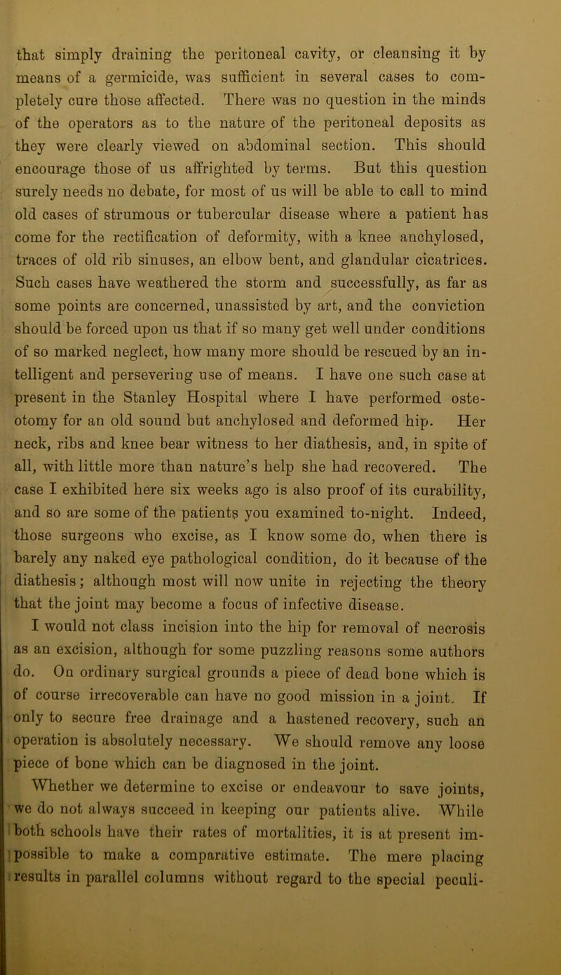 that simply draining the peritoneal cavity, or cleansing it by means of a germicide, was sufficient in several cases to com- pletely cure those affected. There was no question in the minds of the operators as to the nature of the peritoneal deposits as they were clearly viewed on abdominal section. This should encourage those of us affrighted by terms. But this question surely needs no debate, for most of us will be able to call to mind old cases of strumous or tubercular disease where a patient has come for the rectification of deformity, with a knee anchylosed, traces of old rib sinuses, an elbow bent, and glandular cicatrices. Such cases have weathered the storm and successfully, as far as some points are concerned, unassisted by art, and the conviction should be forced upon us that if so many get well under conditions of so marked neglect, how many more should be rescued by an in- telligent and persevering use of means. I have one such case at present in the Stanley Hospital where I have performed oste- otomy for an old sound but anchylosed and deformed hip. Her neck, ribs and knee bear witness to her diathesis, and, in spite of all, with little more than nature’s help she had recovered. The case I exhibited here six weeks ago is also proof of its curability, and so are some of the patients you examined to-night. Indeed, those surgeons who excise, as I know some do, when there is barely any naked eye pathological condition, do it because of the diathesis; although most will now unite in rejecting the theory that the joint may become a focus of infective disease. I would not class incision into the hip for removal of necrosis as an excision, although for some puzzling reasons some authors do. On ordinary surgical grounds a piece of dead bone which is of course irrecoverable can have no good mission in a joint. If only to secure free drainage and a hastened recovery, such an operation is absolutely necessary. We should remove any loose piece of bone which can be diagnosed in the joint. Whether we determine to excise or endeavour to save joints, we do not always succeed in keeping our patients alive. While both schools have their rates of mortalities, it is at present im- possible to make a comparative estimate. The mere placing results in parallel columns without regard to the special peculi-