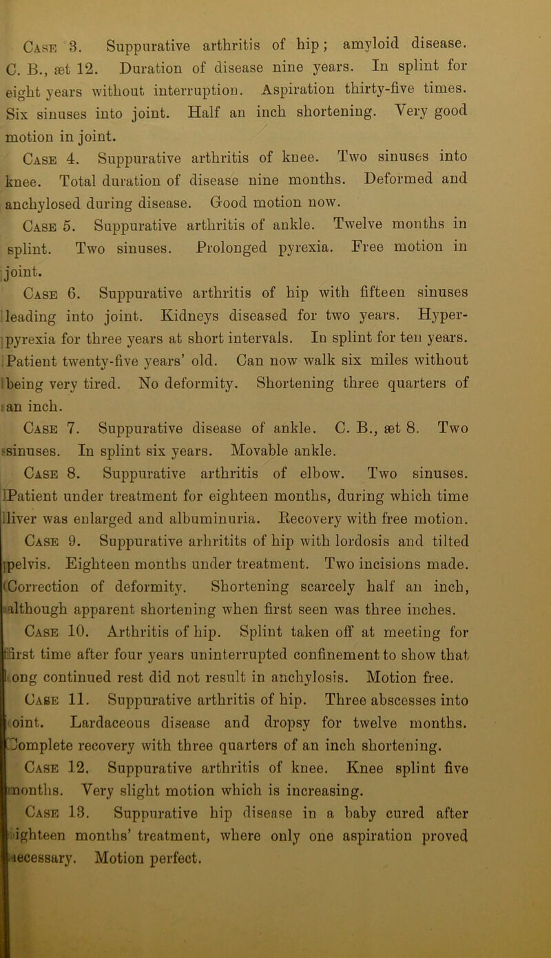 Case 3. Suppurative arthritis of hip; amyloid disease. C. B., set 12. Duration of disease nine years. In splint for eight years without interruption. Aspiration thirty-five times. Six sinuses into joint. Half an inch shortening. Very good motion in joint. Case 4. Suppurative arthritis of knee. Two sinuses into knee. Total duration of disease nine months. Deformed and anch}dosed during disease. Good motion now. Case 5. Suppurative arthritis of ankle. Twelve months in splint. Two sinuses. Prolonged pyrexia. Free motion in joint. Case 6. Suppurative arthritis of hip with fifteen sinuses leading into joint. Kidneys diseased for two years. Hyper- pyrexia for three years at short intervals. In splint for ten years. Patient twenty-five years’ old. Can now walk six miles without being very tired. No deformity. Shortening three quarters of :an inch. Case 7. Suppurative disease of ankle. C. B., set 8. Two minuses. In splint six years. Movable ankle. Case 8. Suppurative arthritis of elbow. Two sinuses. ■Patient under treatment for eighteen months, during which time lliver was enlarged and albuminuria. Recovery with free motion. Case 9. Suppurative arhritits of hip with lordosis and tilted jpelvis. Eighteen months under treatment. Two incisions made. (Correction of deformity. Shortening scarcely half an inch, although apparent shortening when first seen was three inches. Case 10. Arthritis of hip. Splint taken off at meeting for first time after four years uninterrupted confinement to show that I ong continued rest did not result in anchylosis. Motion free. Case 11. Suppurative arthritis of hip. Three abscesses into oint. Lardaceous disease and dropsy for twelve months, i Complete recovery with three quarters of an inch shortening. Case 12, Suppurative arthritis of knee. Knee splint five months. Very slight motion which is increasing. Case 13. Suppurative hip disease in a baby cured after idghteen months’ treatment, where only one aspiration proved •accessary. Motion perfect.