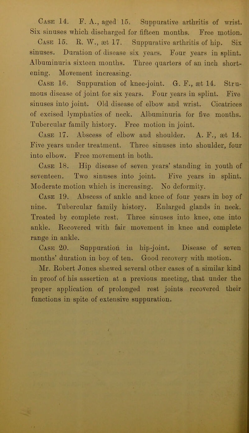 Case 14. F. A., aged 15. Suppurative arthritis of wrist. Six sinuses which discharged for fifteen months. Free motion. Case 15. R. W., set 17. Suppurative arthritis of hip. Six sinuses. Duration of disease six years. Four years in splint. Albuminuria sixteen months. Three quarters of an inch short- ening. Movement increasing. Case 16. Suppuration of knee-joint. G. F., aet 14. Stru- mous disease of joint for six years. Four years in splint. Five sinuses into joint. Old disease of elbow and wrist. Cicatrices of excised lymphatics of neck. Albuminuria for five months. Tubercular family history. Free motion in joint. Case 17. Abscess of elbow and shoulder. A. F., set 14. Five years under treatment. Three sinuses into shoulder, four into elbow. Free movement in both. Case 18. Hip disease of seven years’ standing in youth of seventeen. Two sinuses into joint. Five years in splint. Moderate motion which is increasing. No deformity. Case 19. Abscess of ankle and knee of four years in boy of nine. Tubercular family history. Enlarged glands in neck. Treated by complete rest. Three sinuses into knee, one into ankle. Recovered with fair movement in knee and complete range in ankle. Case 20. Suppuration in hip-joint. Disease of seven months’ duration in boy of ten. Good recovery with motion. Mr. Robert Jones shewed several other cases of a similar kind in proof of his assertion at a previous meeting, that under the proper application of prolonged rest joints recovered their functions in spite of extensive suppuration.