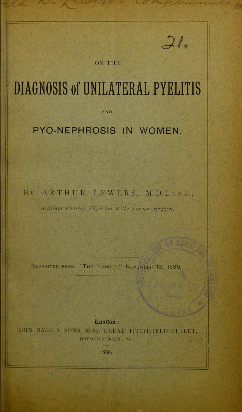 DIAGNOSIS ol UNILATERAL PYELITIS AND PYO-NEPHROSIS IN WOMEN. By ARTHUR LEWERS, M.D.Lond., Assistant Obstetric Physician to the London Hospital. Reprinted from “The Lancet.” November 13, 1886. ilantron: JOHN HALE & SONS, 87-89, GREAT TITCi I I IEI.I) STREET, OXFORD STREET, W. 1886.