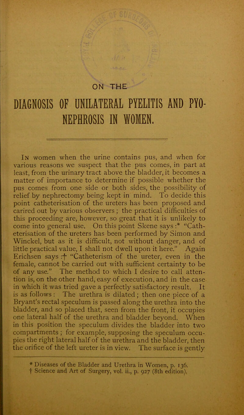 DIAGNOSIS OF UNILATERAL PYELITIS AND PYO- NEPHROSIS IN WOMEN. In women when the urine contains pus, and when for various reasons we suspect that the pus comes, in part at least, from the urinary tract above the bladder, it becomes a matter of importance to determine if possible whether the pus comes from one side or both sides, the possibility of relief by nephrectomy being kept in mind. To decide this point catheterisation of the ureters has been proposed and carired out by various observers ; the practical difficulties of this proceeding are, however, so great that it is unlikely to come into general use. On this point Skene says :* “Cath- eterisation of the ureters has been performed by Simon and Winckel, but as it is difficult, not without danger, and of little practical value, I shall not dwell upon it here.” Again Erichsen says :f “Catheterism of the ureter, even in the female, cannot be carried out with sufficient certainty to be of any use.” The method to which I desire to call atten- tion is, on the other hand, easy of execution, and in the case in which it was tried gave a perfectly satisfactory result. It is as follows : The urethra is dilated; then one piece of a Bryant’s rectal speculum is passed along the urethra into the bladder, and so placed that, seen from the front, it occupies one lateral half of the urethra and bladder beyond. When in this position the speculum divides the bladder into two compartments ; for example, supposing the speculum occu- pies the right lateral half of the urethra and the bladder, then the orifice of the left ureter is in view. The surface is gently * Diseases of the Bladder and Urethra in Women, p. 136. t Science and Art of Surgery, vol. ii., p. 927 (8th edition),