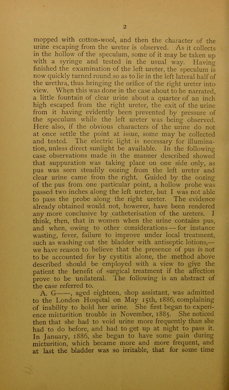mopped with cotton-wool, and then the character of the urine escaping from the ureter is observed. As it collects in the hollow of the speculum, some of it may be taken up with a syringe and tested in the usual way. Having finished the examination of the left ureter, the speculum is now quickly turned round so as to lie in the left lateral half of the urethra, thus bringing the orifice of the right ureter into view. When this was done in the case about to be narrated, a little fountain of clear urine about a quarter of an inch high escaped from the right ureter, the exit of the urine from it having evidently been prevented by pressure of the speculum while the left ureter was being observed. Here also, if the obvious characters of the urine do not at once settle the point at issue, some may be collected and tested. The electric light is necessary for illumina- tion, unless direct sunlight be available. In the following case observations made in the manner described showed that suppuration was taking place on one side only, as pus was seen steadily oozing from the left ureter and clear urine came from the right. Guided by the oozing of the pus from one particular point, a hollow probe was passed two inches along the left ureter, but I was not able to pass the probe along the right ureter. The evidence already obtained would not, however, have been rendered any more conclusive by .catheterisation of the ureters. I think, then, that in women when the urine contains pus, and when, owing to other considerations — for instance wasting, fever, failure to improve under local treatment, such as washing cut the bladder with antiseptic lotions,— we have reason to believe that the presence of pus is not to be accounted for by cystitis alone, the method above described should be employed with a view to give the patient the benefit of surgical treatment if the affection prove to be unilateral. The following is an abstract of the case referred to. A. G , aged eighteen, shop assistant, was admitted to the London Hospital on May 15th, 1886, complaining of inability to hold her urine. She first began to experi- ence micturition trouble in November, 1885. She noticed then that she had to void urine more frequently than she had to do before, and had to get up at night to pass it. In January, 1886, she began to have some pain during micturition, which became more and more frequent, and at last the bladder was so irritable, that for some time