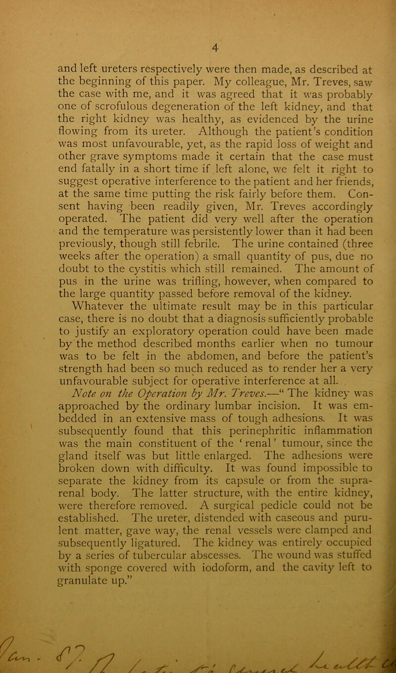 and left ureters respectively were then made, as described at the beginning of this paper. My colleague, Mr. Treves, saw the case with me, and it was agreed that it was probably one of scrofulous degeneration of the left kidney, and that the right kidney was healthy, as evidenced by the urine flowing from its ureter. Although the patient’s condition was most unfavourable, yet, as the rapid loss of weight and other grave symptoms made it certain that the case must end fatally in a short time if left alone, we felt it right to suggest operative interference to the patient and her friends, at the same time putting the risk fairly before them. Con- sent having been readily given, Mr. Treves accordingly operated. The patient did very well after the operation and the temperature was persistently lower than it had been previously, though still febrile. The urine contained (three weeks after the operation) a small quantity of pus, due no doubt to the cystitis which still remained. The amount of pus in the urine was trifling, however, when compared to the large quantity passed before removal of the kidney. Whatever the ultimate result may be in this particular case, there is no doubt that a diagnosis sufficiently probable to justify an exploratory operation could have been made by the method described months earlier when no tumour was to be felt in the abdomen, and before the patient’s strength had been so much reduced as to render her a very unfavourable subject for operative interference at all. Note on the Operation by Mr. Treves.—“ The kidney was approached by the ordinary lumbar incision. It was em- bedded in an extensive mass of tough adhesions. It was subsequently found that this perinephritic inflammation was the main constituent of the ‘ renal ’ tumour, since the gland itself was but little enlarged. The adhesions were broken down with difficulty. It was found impossible to separate the kidney from its capsule or from the supra- renal body. The latter structure, with the entire kidney, were therefore removed. A surgical pedicle could not be established. The ureter, distended with caseous and puru- lent matter, gave way, the renal vessels were clamped and subsequently ligatured. The kidney was entirely occupied by a series of tubercular abscesses. The wound was stuffed with sponge covered with iodoform, and the cavity left to granulate up.” Z1 o / /7 z