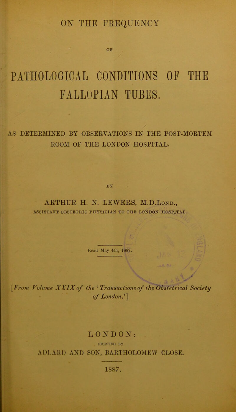 ON THE FREQUENCY OF PATHOLOGICAL CONDITIONS OP THE FALLOPIAN TUBES. AS DETERMINED BY OBSERVATIONS IN THE POST-MORTEM ROOM OF THE LONDON HOSPITAL. BY ARTHUR H. N. LEAVERS, M.D.Lond., ASSISTANT OBSTETRIC PHYSICIAN TO THE LONDON HOSPITAL. Read May lth, 1887. [From Volume XXIXof the * Transactions of the Obstetrical Society ' of London.''] LONDON: FEINTED BY ADLAK1) AND SON, BARTHOLOMEW CLOSE. 1887.