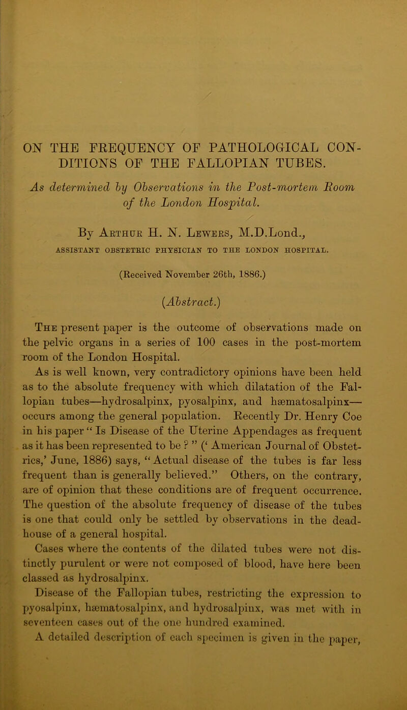 ON THE FREQUENCY OF PATHOLOGICAL CON- DITIONS OF THE FALLOPIAN TUBES. As determined by Observations in the Post-mortem Boom of the London Hospital. By Arthur H. N. Lewers, M.D.Lond., ASSISTANT OBSTETRIC PHYSICIAN TO THE LONDON HOSPITAL. (Received November 26th, 1886.) {Abstract.) The present paper is the outcome of observations made on the pelvic organs in a series of 100 cases in the post-mortem room of the London Hospital. As is well known, very contradictory opinions have been held as to the absolute frequency with which dilatation of the Fal- lopian tubes—hydrosalpinx, pyosalpinx, and hsematosalpinx— occurs among the general population. Recently Dr. Henry Coe in his paper “ Is Disease of the Uterine Appendages as frequent as it has been represented to be ? ” (‘ American Journal of Obstet- rics,’ June, 1886) says, “ Actual disease of the tubes is far less frequent than is generally believed.” Others, on the contrary, are of opinion that these conditions are of frequent occurrence. The question of the absolute frequency of disease of the tubes is one that could only be settled by observations in the dead- house of a general hospital. Cases where the contents of the dilated tubes were not dis- tinctly purulent or were not composed of blood, have here been classed as hydrosalpinx. Disease of the Fallopian tubes, restricting the expression to pyosalpinx, hsematosalpinx, and hydrosalpinx, was met with in seventeen cases out of the one hundred examined. A detailed description of each specimen is given in the paper,