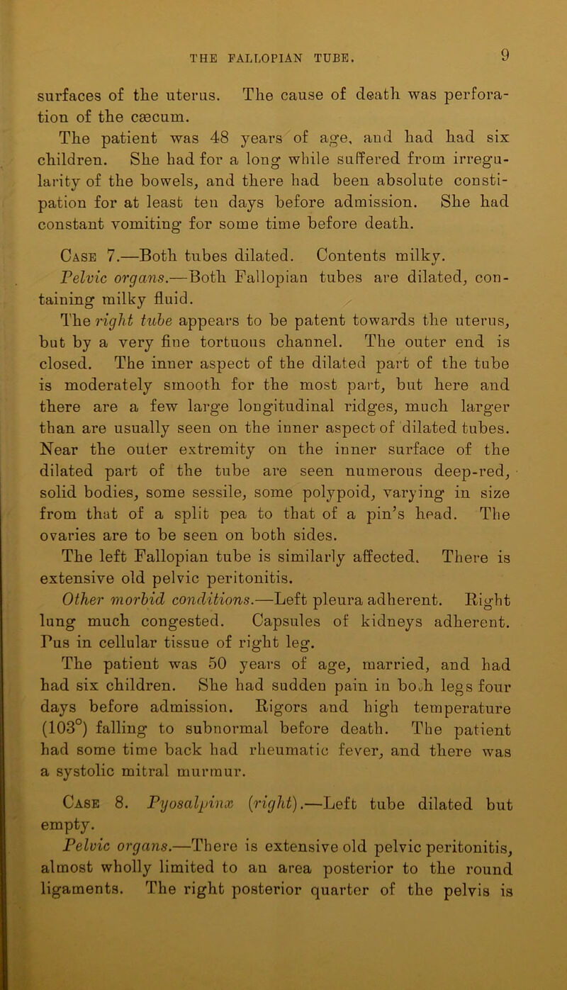 surfaces of tlie uterus. The cause of death was perfora- tion of the cfficum. The patient was 48 years of age, and had had six children. She had for a long while suffered from irregu- larity of the bowels, and there had been absolute consti- pation for at least ten days before admission. She had constant vomiting for some time before death. Case 7.—Both tubes dilated. Contents milky. Pelvic organs.—Both Fallopian tubes are dilated, con- taining milky fluid. The right tube appeal’s to be patent towards the uterus, but by a very fine tortuous channel. The outer end is closed. The inner aspect of the dilated part of the tube is moderately smooth for the most part, but here and there are a few large longitudinal ridges, much larger than are usually seen on the inner aspect of dilated tubes. Near the outer extremity on the inner surface of the dilated part of the tube are seen numerous deep-red, solid bodies, some sessile, some polypoid, varying in size from that of a split pea to that of a pin’s head. The ovaries are to be seen on both sides. The left Fallopian tube is similarly affected. There is extensive old pelvic peritonitis. Other morbid conditions.—Left pleura adherent. Right lung much congested. Capsules of kidneys adherent. Tus in cellular tissue of right leg. The patient was 50 years of age, married, and had had six children. She had sudden pain in bodi legs four days before admission. Rigors and high temperature (103°) falling to subnormal before death. The patient had some time back had rheumatic fever, and there was a systolic mitral murmur. Case 8. Pyosalpinx {right).—Left tube dilated but empty. Pelvic organs.—There is extensive old pelvic peritonitis, almost wholly limited to an area posterior to the round ligaments. The right posterior quarter of the pelvis is