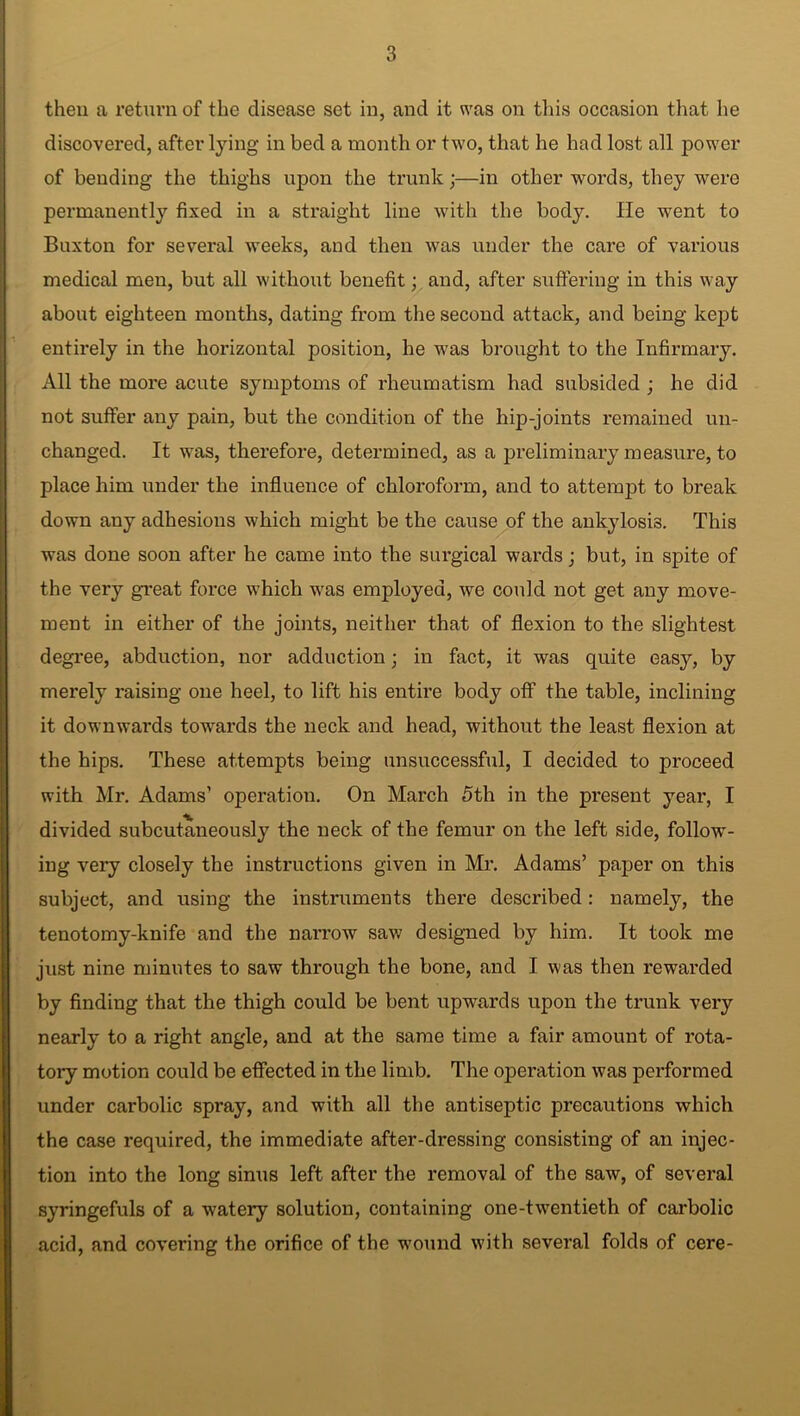 then a return of the disease set in, and it was on this occasion that he discovered, after lying in bed a month or two, that he had lost all power of bending the thighs upon the trunk;—in other words, they were permanently fixed in a straight line with the body. He went to Buxton for several weeks, and then was under the care of various medical men, but all without benefit; and, after suffering in this way about eighteen months, dating from the second attack, and being kept entirely in the horizontal position, he was brought to the Infirmary. All the more acute symptoms of rheumatism had subsided ; he did not suffer any pain, but the condition of the hip-joints remained un- changed. It was, therefore, determined, as a preliminary measure, to place him under the influence of chloroform, and to attempt to break down any adhesions which might be the cause of the ankylosis. This was done soon after he came into the surgical wards; but, in spite of the very great force which was employed, we could not get any move- ment in either of the joints, neither that of flexion to the slightest degree, abduction, nor adduction; in fact, it was quite easy, by merely raising one heel, to lift his entire body off the table, inclining it downwards towards the neck and head, without the least flexion at the hips. These attempts being unsuccessful, I decided to proceed with Mr. Adams’ operation. On March 5th in the present year, I divided subcutaneously the neck of the femur on the left side, folio-w- ing very closely the instructions given in Mr. Adams’ paper on this subject, and using the instruments there described: namely, the tenotomy-knife and the narrow saw’ designed by him. It took me just nine minutes to saw through the bone, and I was then rewarded by finding that the thigh could be bent upwards upon the trunk very nearly to a right angle, and at the same time a fair amount of rota- tory motion could be effected in the limb. The operation was performed under carbolic spray, and with all the antiseptic precautions which the case required, the immediate after-dressing consisting of an injec- tion into the long sinus left after the removal of the saw, of several syringefuls of a watery solution, containing one-twentieth of carbolic acid, and covering the orifice of the wound with several folds of cere-