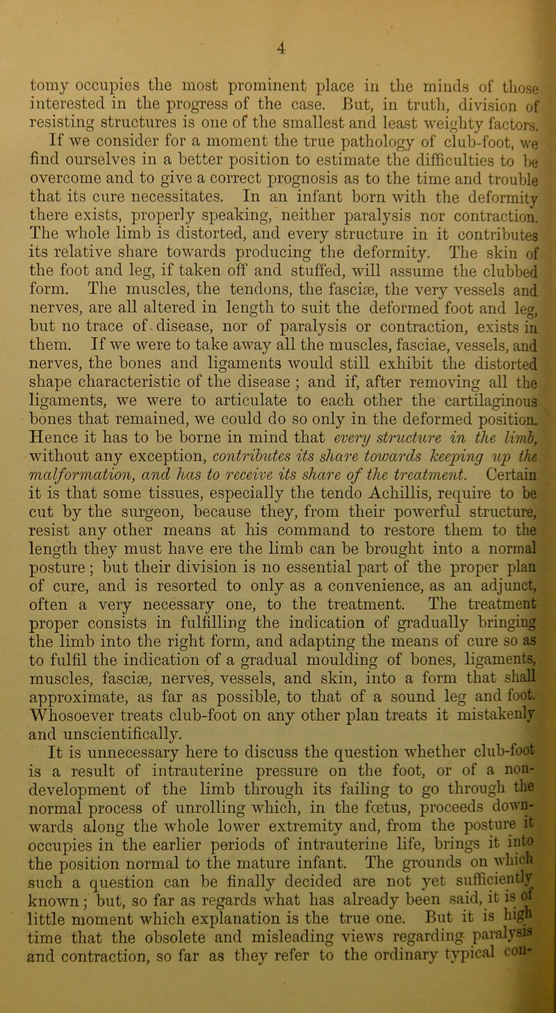 tomy occupies the most prominent place in the minds of those interested in the progress of the case. But, in truth, division of resisting structures is one of the smallest and least weighty factors. If we consider for a moment the true pathology of club-foot, we find ourselves in a better position to estimate the difficulties to he overcome and to give a correct prognosis as to the time and trouble that its cure necessitates. In an infant born with the deformity there exists, properly speaking, neither paralysis nor contraction. The whole limb is distorted, and every structure in it contributes its relative share towards producing the deformity. The skin of the foot and leg, if taken off and stuffed, will assume the clubbed form. The muscles, the tendons, the fascue, the very vessels and nerves, are all altered in length to suit the deformed foot and leg, but no trace of disease, nor of paralysis or contraction, exists in them. If we were to take away all the muscles, fasciae, vessels, and nerves, the bones and ligaments would still exhibit the distorted shape characteristic of the disease ; and if, after removing all the ligaments, we were to articulate to each other the cartilaginous bones that remained, we could do so only in the deformed position. Hence it has to be borne in mind that every structure in the limb, without any exception, contributes its share towards keeping up the malformation, and has to receive its share of the treatment. Certain it is that some tissues, especially the tendo Achillis, require to be cut by the surgeon, because they, from their powerful structure, resist any other means at his command to restore them to the length they must have ere the limb can be brought into a normal posture; but their division is no essential part of the proper plan of cure, and is resorted to only as a convenience, as an adjunct, often a very necessary one, to the treatment. The treatment proper consists in fulfilling the indication of gradually bringing the limb into the right form, and adapting the means of cure so as to fulfil the indication of a gradual moulding of bones, ligaments, muscles, fasciae, nerves, vessels, and skin, into a form that shall approximate, as far as possible, to that of a sound leg and foot. Whosoever treats club-foot on any other plan treats it mistakenly and unscientifically. It is unnecessary here to discuss the question whether club-foot is a result of intrauterine pressure on the foot, or of a non- development of the limb through its failing to go through the normal process of unrolling which, in the foetus, proceeds down- wards along the whole lower extremity and, from the posture it occupies in the earlier periods of intrauterine life, brings it into the position normal to the mature infant. The grounds on which such a question can be finally decided are not yet sufficiently known; but, so far as regards what has already been said, it is of little moment which explanation is the true one. But it is high time that the obsolete and misleading views regarding- paralysis and contraction, so far as they refer to the ordinary typical con- I