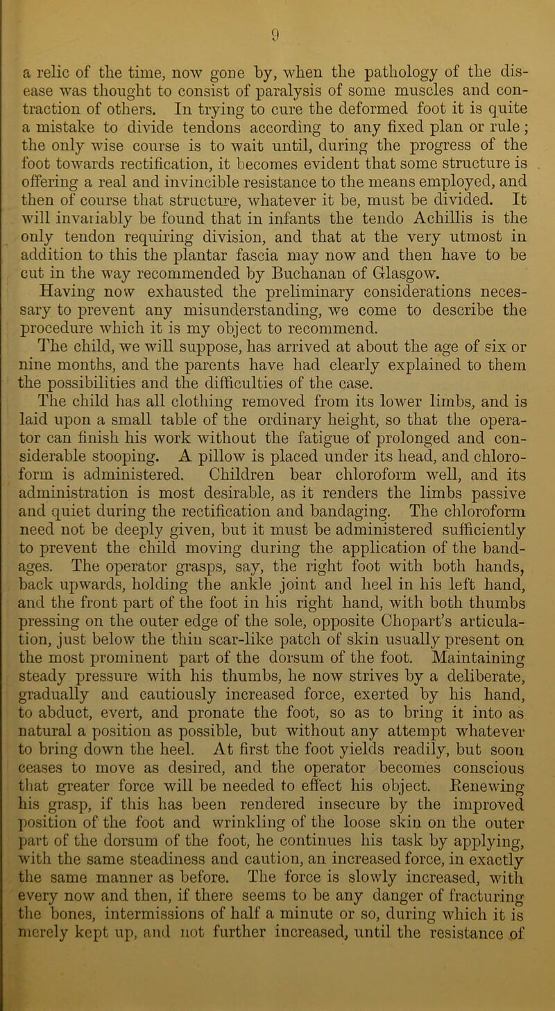 a relic of the time, now gone by, when the pathology of the dis- ease was thought to consist of paralysis of some muscles and con- traction of others. In trying to cure the deformed foot it is quite a mistake to divide tendons according to any fixed plan or rule; the only wise course is to wait until, during the progress of the foot towards rectification, it becomes evident that some structure is offering a real and invincible resistance to the means employed, and then of course that structure, whatever it be, must be divided. It will invaiiably be found that in infants the tendo Achillis is the only tendon requiring division, and that at the very utmost in addition to this the plantar fascia may now and then have to be cut in the way recommended by Buchanan of Glasgow. Having now exhausted the preliminary considerations neces- sary to prevent any misunderstanding, we come to describe the procedure which it is my object to recommend. The child, we will suppose, has arrived at about the age of six or nine months, and the parents have had clearly explained to them the possibilities and the difficulties of the case. The child has all clothing removed from its lower limbs, and is laid upon a small table of the ordinary height, so that the opera- tor can finish his work without the fatigue of prolonged and con- siderable stooping. A pillow is placed under its head, and chloro- form is administered. Children bear chloroform well, and its administration is most desirable, as it renders the limbs passive and quiet during the rectification and bandaging. The chloroform need not be deeply given, but it must be administered sufficiently to prevent the child moving during the application of the band- ages. The operator grasps, say, the right foot with both hands, back upwards, holding the ankle joint and heel in his left hand, and the front part of the foot in his right hand, with both thumbs pressing on the outer edge of the sole, opposite Chopart’s articula- tion, just below the thin scar-like patch of skin usually present on the most prominent part of the dorsum of the foot. Maintaining steady pressure with his thumbs, he now strives by a deliberate, gradually and cautiously increased force, exerted by his hand, to abduct, evert, and pronate the foot, so as to bring it into as natural a position as possible, but without any attempt whatever to bring down the heel. At first the foot yields readily, but soon ceases to move as desired, and the operator becomes conscious that greater force will be needed to effect his object. Bene wing his grasp, if this has been rendered insecure by the improved position of the foot and wrinkling of the loose skin on the outer part of the dorsum of the foot, he continues his task by applying, with the same steadiness and caution, an increased force, in exactly the same manner as before. The force is slowly increased, with every now and then, if there seems to be any danger of fracturing the bones, intermissions of half a minute or so, during which it is merely kept up, and not further increased, until the resistance of