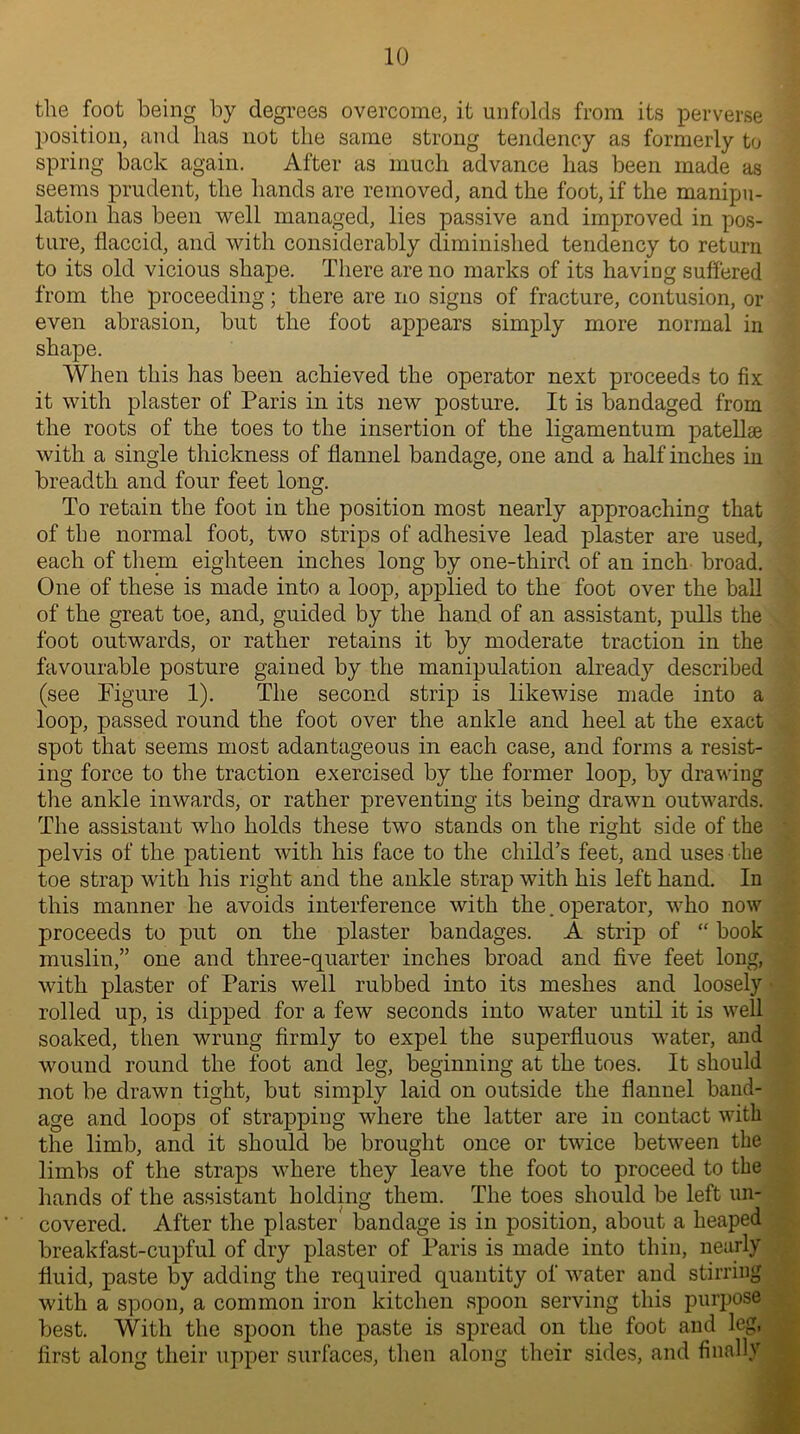 the foot being by degrees overcome, it unfolds from its perverse position, and has not the same strong tendency as formerly to spring back again. After as much advance has been made as seems prudent, the hands are removed, and the foot, if the manipu- lation has been well managed, lies passive and improved in pos- ture, flaccid, and with considerably diminished tendency to return to its old vicious shape. There are no marks of its having suffered from the proceeding; there are no signs of fracture, contusion, or even abrasion, but the foot appears simply more normal in shape. When this has been achieved the operator next proceeds to fix it with plaster of Paris in its new posture. It is bandaged from the roots of the toes to the insertion of the ligamentum patellae with a single thickness of flannel bandage, one and a half inches in breadth and four feet long. To retain the foot in the position most nearly approaching that of the normal foot, two strips of adhesive lead plaster are used, each of them eighteen inches long by one-third of an inch broad. One of these is made into a loop, applied to the foot over the ball of the great toe, and, guided by the hand of an assistant, pulls the foot outwards, or rather retains it by moderate traction in the favourable posture gained by the manipulation already described (see Figure 1). The second strip is likewise made into a loop, passed round the foot over the ankle and heel at the exact spot that seems most adantageous in each case, and forms a resist- ing force to the traction exercised by the former loop, by drawing the ankle inwards, or rather preventing its being drawn outwards. The assistant who holds these two stands on the right side of the pelvis of the patient with his face to the child’s feet, and uses the toe strap with his right and the ankle strap with his left hand. In this manner he avoids interference with the. operator, who now proceeds to put on the plaster bandages. A strip of “ book muslin,” one and three-quarter inches broad and five feet long, with plaster of Paris well rubbed into its meshes and loosely rolled up, is dipped for a few seconds into water until it is well soaked, then wrung firmly to expel the superfluous water, and wound round the foot and leg, beginning at the toes. It should not be drawn tight, but simply laid on outside the flannel band- age and loops of strapping where the latter are in contact with the limb, and it should be brought once or twice between the limbs of the straps where they leave the foot to proceed to the hands of the assistant holding them. The toes should be left un- covered. After the plaster bandage is in position, about a heaped breakfast-cupful of dry plaster of Paris is made into thin, nearly fluid, paste by adding the required quantity of water and stirring with a spoon, a common iron kitchen spoon serving this purpose best. With the spoon the paste is spread on the foot and leg, first along their upper surfaces, then along their sides, and finally