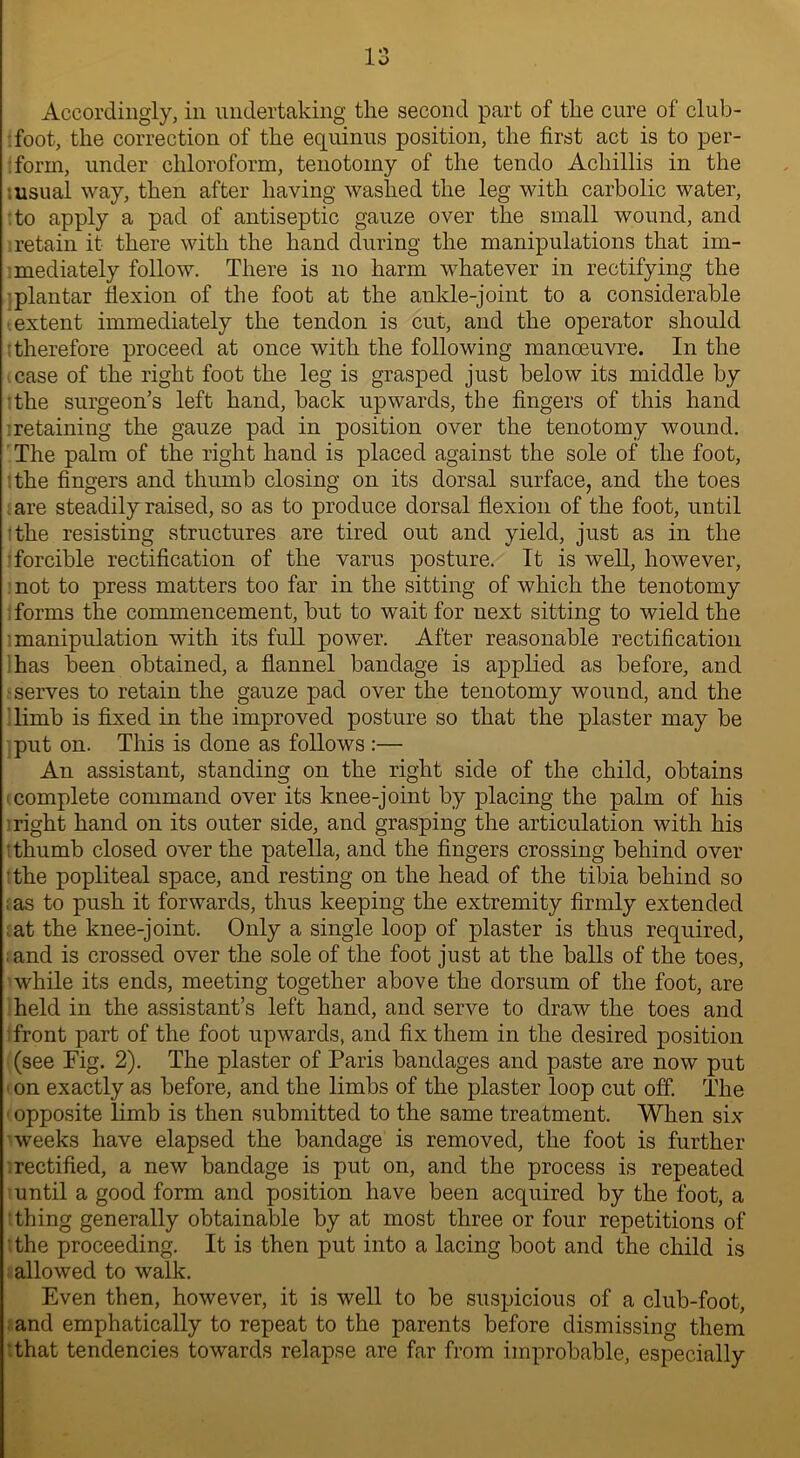 Accordingly, in undertaking the second part of the cure of club- foot, the correction of the equinus position, the first act is to per- form, under chloroform, tenotomy of the tendo Acliillis in the .usual way, then after having washed the leg with carbolic water, to apply a pad of antiseptic gauze over the small wound, and retain it there with the hand during the manipulations that im- mediately follow. There is no harm whatever in rectifying the plantar flexion of the foot at the ankle-joint to a considerable .extent immediately the tendon is cut, and the operator should therefore proceed at once with the following manoeuvre. In the case of the right foot the leg is grasped just below its middle by the surgeon’s left hand, back upwards, the fingers of this hand retaining the gauze pad in position over the tenotomy wound. The palm of the right hand is placed against the sole of the foot, the fingers and thumb closing on its dorsal surface, and the toes are steadily raised, so as to produce dorsal flexion of the foot, until the resisting structures are tired out and yield, just as in the forcible rectification of the varus posture. It is well, however, not to press matters too far in the sitting of which the tenotomy forms the commencement, but to wait for next sitting to wield the ■manipulation with its full power. After reasonable rectification has been obtained, a flannel bandage is applied as before, and -serves to retain the gauze pad over the tenotomy wound, and the limb is fixed in the improved posture so that the plaster may be put on. This is done as follows:— An assistant, standing on the right side of the child, obtains i complete command over its knee-joint by placing the palm of his : right hand on its outer side, and grasping the articulation with his • thumb closed over the patella, and the fingers crossing behind over 'the popliteal space, and resting on the head of the tibia behind so ; as to push it forwards, thus keeping the extremity firmly extended at the knee-joint. Only a single loop of plaster is thus required, ;and is crossed over the sole of the foot just at the balls of the toes, while its ends, meeting together above the dorsum of the foot, are held in the assistant’s left hand, and serve to draw the toes and front part of the foot upwards, and fix them in the desired position (see Fig. 2). The plaster of Paris bandages and paste are now put ■ on exactly as before, and the limbs of the plaster loop cut off. The • opposite limb is then submitted to the same treatment. When six weeks have elapsed the bandage is removed, the foot is further rectified, a new bandage is put on, and the process is repeated until a good form and position have been acquired by the foot, a thing generally obtainable by at most three or four repetitions of the proceeding. It is then put into a lacing boot and the child is allowed to walk. Even then, however, it is well to be suspicious of a club-foot, and emphatically to repeat to the parents before dismissing them that tendencies towards relapse are far from improbable, especially