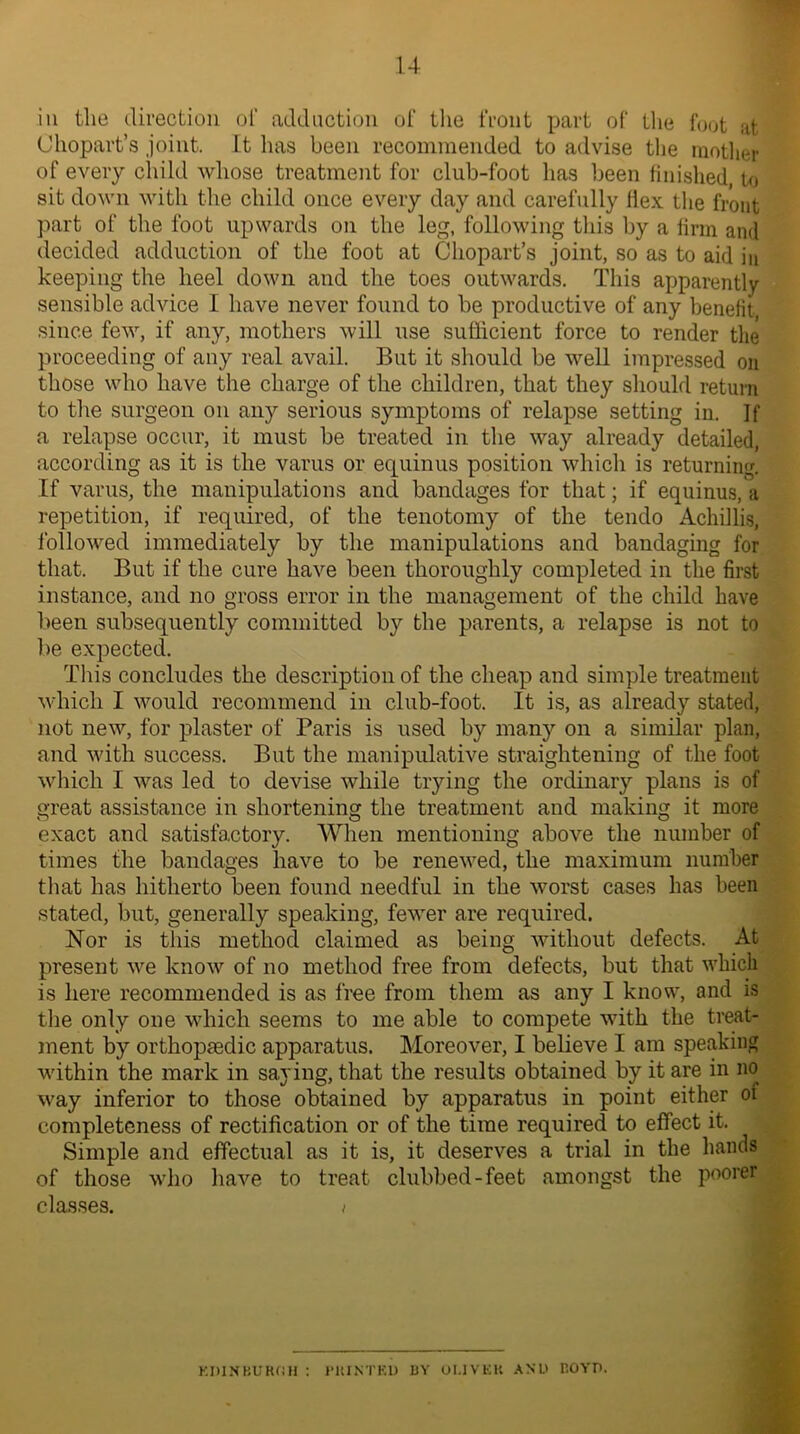 in the direction of adduction of the front part of thy foot at Ohopart’s joint. It has been recommended to advise the mother of every child whose treatment for club-foot has been finished to sit down with the child once every day and carefully flex the front part of the foot upwards on the leg, following this by a firm and decided adduction of the foot at Chopart’s joint, so as to aid in keeping the heel down and the toes outwards. This apparently sensible advice I have never found to be productive of any benefit since few, if any, mothers will use sufficient force to render the proceeding of any real avail. But it should be well impressed on those who have the charge of the children, that they should return to the surgeon on any serious symptoms of relapse setting in. If a relapse occur, it must be treated in the way already detailed, according as it is the varus or equinus position which is returning. If varus, the manipulations and bandages for that; if equinus, a repetition, if required, of the tenotomy of the tendo Achillis, followed immediately by the manipulations and bandaging for that. But if the cure have been thoroughly completed in the first instance, and no gross error in the management of the child have been subsequently committed by the parents, a relapse is not to be expected. This concludes the description of the cheap and simple treatment which I would recommend in club-foot. It is, as already stated, not new, for plaster of Paris is used by many on a similar plan, and with success. But the manipulative straightening of the foot which I was led to devise while trying the ordinary plans is of great assistance in shortening the treatment and making it more exact and satisfactory. When mentioning above the number of times the bandages have to be renewed, the maximum number that has hitherto been found needful in the worst cases has been stated, but, generally speaking, fewer are required. Nor is this method claimed as being without defects. At present we know of no method free from defects, but that which is here recommended is as free from them as any I know, and is the only one which seems to me able to compete with the treat- ment by orthopaedic apparatus. Moreover, I believe I am speaking within the mark in saying, that the results obtained by it are in no way inferior to those obtained by apparatus in point either oi completeness of rectification or of the time required to effect it. Simple and effectual as it is, it deserves a trial in the hands of those who have to treat clubbed-feet amongst the poorer classes. > EDINBURGH : PRINTED BY OI.IVKK AND BOYD.