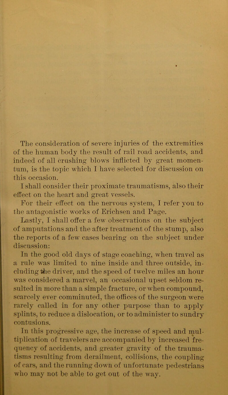 The consideration of severe injuries of the extremities of the human body the result of rail road accidents, and indeed of all crushing blows indicted by great momen- tum, is the topic which I have selected for discussion on this occasion. I shall consider their proximate traumatisms, also their effect on the heart and great vessels. For their effect on the nervous system, I refer you to the antagonistic works of Erichsen and Page. Lastly, I shall offer a few observations on the subject of amputations and the after treatment of the stump, also the reports of a few cases bearing on the subject under discussion: In the good old days of stage coaching, when travel as a rule was limited to nine inside and three outside, in- cluding tiie driver, and the speed of twelve miles an hour was considered a marvel, an occasional upset seldom re- sulted in more than a simple fracture, or when compound, scarcely ever comminuted, the offices of the surgeon were rarely called in for any other purpose than to apply splints, to reduce a dislocation, or to administer to sundry contusions. In this progressive age, the increase of speed and mul- tiplication of travelers are accompanied by increased fre- quency of accidents, and greater gravity of the trauma- tisms resulting from derailment, collisions, the coupling of cars, and the running down of unfortunate pedestrians who may not be able to get out of the way.