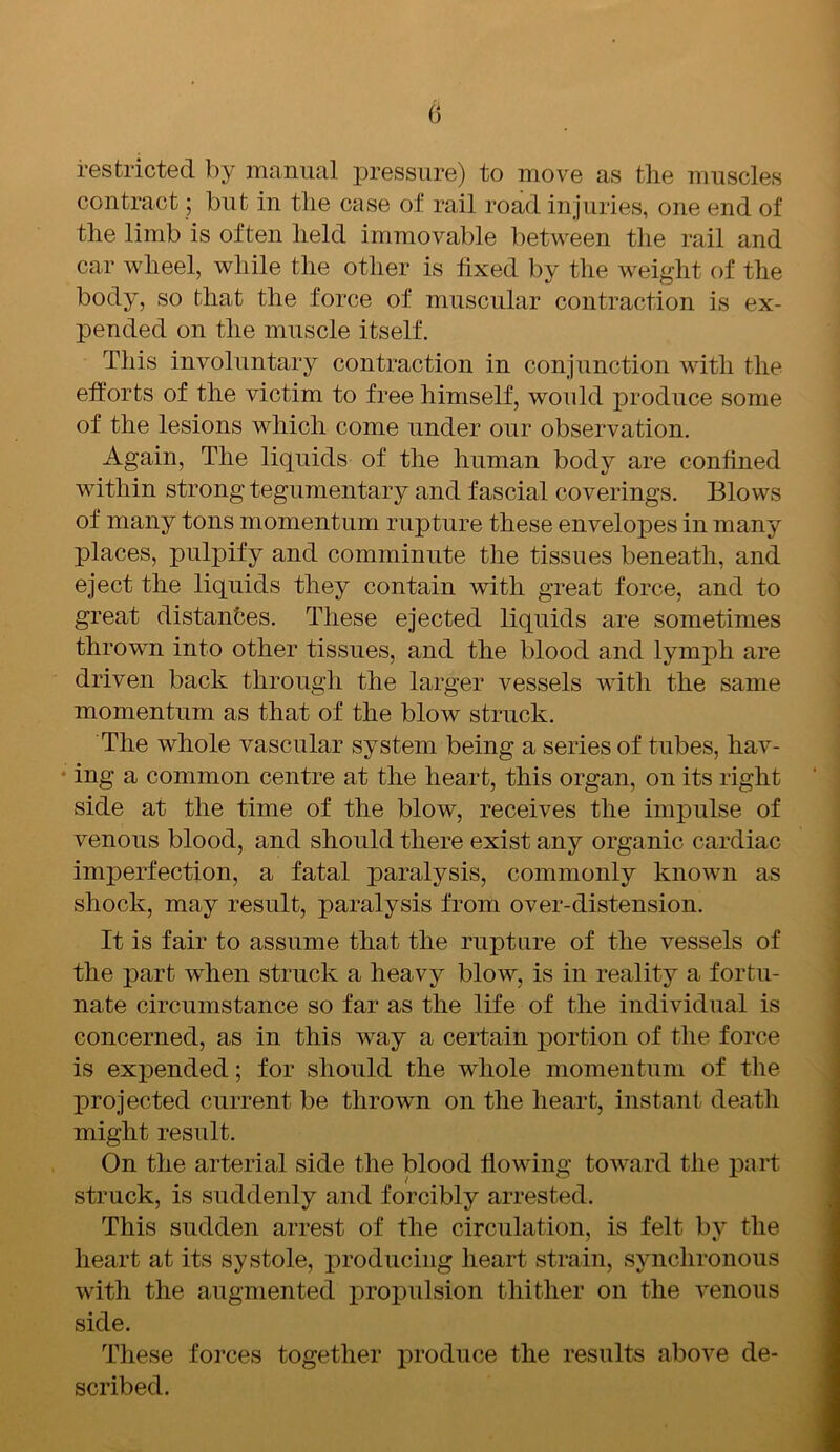 restricted by manual pressure) to move as the muscles contract; but in the case of rail road injuries, one end of the limb is often held immovable between the rail and car wheel, while the other is fixed by the weight of the body, so that the force of muscular contraction is ex- pended on the muscle itself. This involuntary contraction in conjunction with the efforts of the victim to free himself, would produce some of the lesions which come under our observation. Again, The liquids of the human body are confined within strong tegumentary and fascial coverings. Blows of many tons momentum rupture these envelopes in many places, pulpify and comminute the tissues beneath, and eject the liquids they contain with great force, and to great distances. These ejected liquids are sometimes thrown into other tissues, and the blood and lymph are driven back through the larger vessels with the same momentum as that of the blow struck. The whole vascular system being a series of tubes, hav- ing a common centre at the heart, this organ, on its right side at the time of the blow, receives the impulse of venous blood, and should there exist any organic cardiac imperfection, a fatal paralysis, commonly known as shock, may result, paralysis from over-distension. It is fair to assume that the rupture of the vessels of the part when struck a heavy blow, is in reality a fortu- nate circumstance so far as the life of the individual is concerned, as in this way a certain portion of the force is expended; for should the whole momentum of the projected current be thrown on the heart, instant death might result. On the arterial side the blood flowing toward the part struck, is suddenly and forcibly arrested. This sudden arrest of the circulation, is felt by the heart at its systole, producing heart strain, synchronous with the augmented propulsion thither on the venous side. These forces together produce the results above de- scribed.