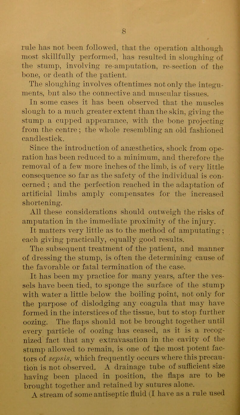 rule lias not been followed, that the operation although most skillfully performed, has resulted in sloughing of the stump, involving re-amputation, re-section of the bone, or death of the patient. The sloughing involves oftentimes not only the integu- ments, but also the connective and muscular tissues. In some cases it has been observed that the muscles slough to a much greater extent than the skin, giving the stump a cupped appearance, with the bone projecting from the centre ; the whole resembling an old fashioned candlestick. Since the introduction of anaesthetics, shock from ope- ration has been reduced to a minimum, and therefore the removal of a few more inches of the limb, is of very little consequence so far as the safety of the individual is con- cerned ; and the perfection reached in the adaptation of artificial limbs amply compensates for the increased shortening. All these considerations should outweigh the risks of amputation in the immediate proximity of the injury. It matters very little as to the method of amputating ; each giving practically, equally good results. The subsequent treatment of the patient, and manner of dressing the stump, is often the determining cause of the favorable or fatal termination of the case. It has been my practice for many years, after the ves- sels have been tied, to sponge the surface of the stump with water a little below the boiling point, not only for the purpose of dislodging any coagula that may have formed in the interstices of the tissue, but to stop further oozing. The flaps should not be brought together until every particle of oozing has ceased, as it is a recog- nized fact that any extravasation in the cavity of the stump allowed to remain, is one of the most potent fac- tors of sepsis, which frequently occurs where this precau- tion is not observed. A drainage tube of sufficient size having been placed in position, the flaps are to be brought together and retained by sutures alone. A stream of some antiseptic fluid (I have as a, rule used