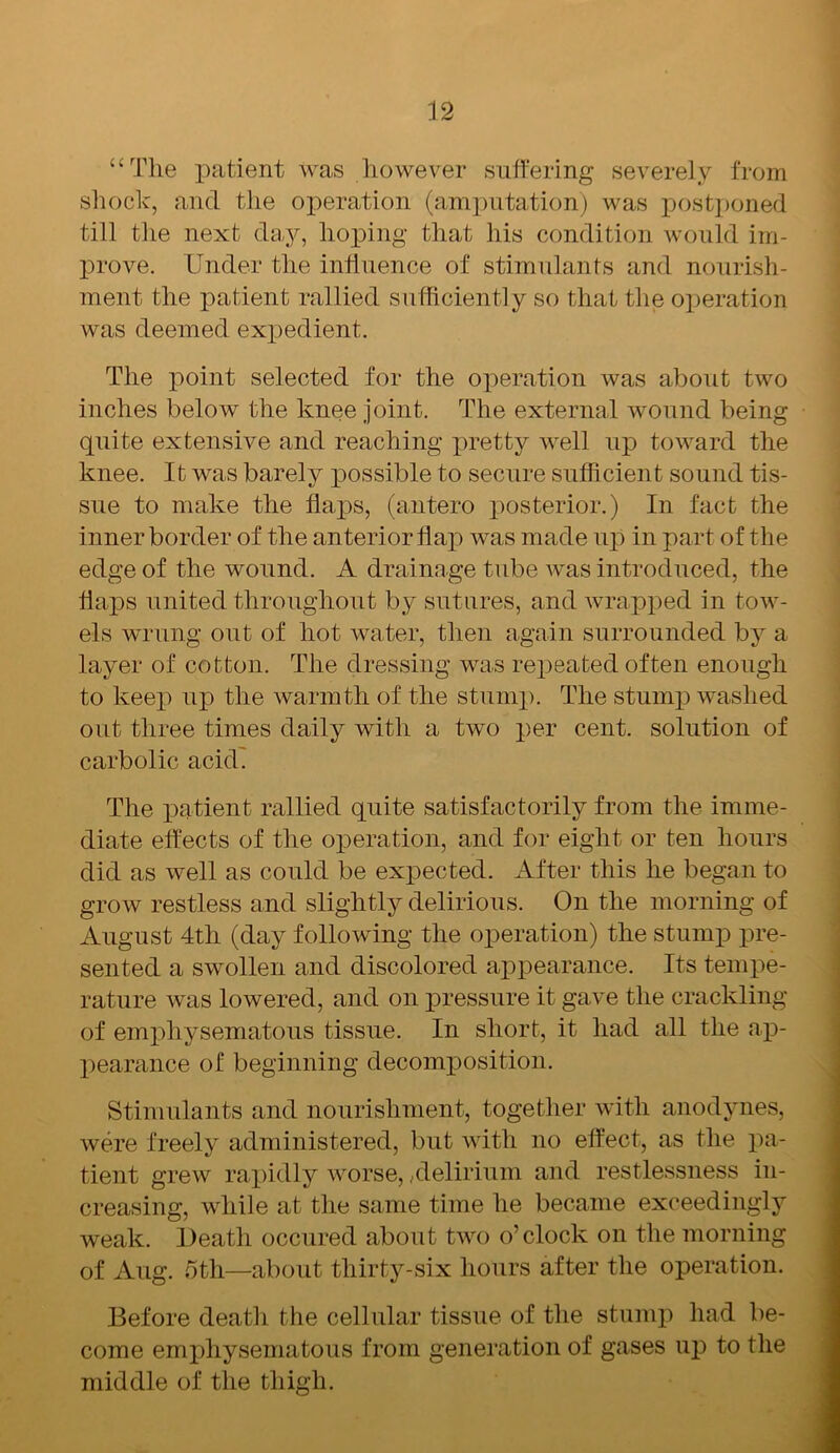 “The patient was however suffering severely from shock, and the operation (amputation) was postponed till the next day, hoping that his condition would im- prove. Under the influence of stimulants and nourish- ment the patient rallied sufficiently so that the operation was deemed expedient. The point selected for the operation was about two inches below the knee joint. The external wound being quite extensive and reaching pretty well up toward the knee. It was barely possible to secure sufficient sound tis- sue to make the flaps, (antero posterior.) In fact the inner border of the anterior flap was made up in part of the edge of the wound. A drainage tube was introduced, the flaps united throughout by sutures, and wrapped in tow- els wrung out of hot water, then again surrounded by a layer of cotton. The dressing was repeated often enough to keep up the warmth of the stump. The stump washed out three times daily with a two per cent, solution of carbolic acid. The patient rallied quite satisfactorily from the imme- diate effects of the operation, and for eight or ten hours did as well as could be expected. After this he began to grow restless and slightly delirious. On the morning of August 4th (day following the operation) the stump pre- sented a swollen and discolored appearance. Its tempe- rature was lowered, and on pressure it gave the crackling of emphysematous tissue. In short, it had all the ap- pearance of beginning decomposition. Stimulants and nourishment, together with anodynes, were freely administered, but with no effect, as the pa- tient grew rapidly worse,,delirium and restlessness in- creasing, while at the same time he became exceedingly weak. Death occured about two o’clock on the morning of Aug. 5th—about thirty-six hours after the operation. Before death the cellular tissue of the stump had be- come emphysematous from generation of gases up to the middle of the thigh.