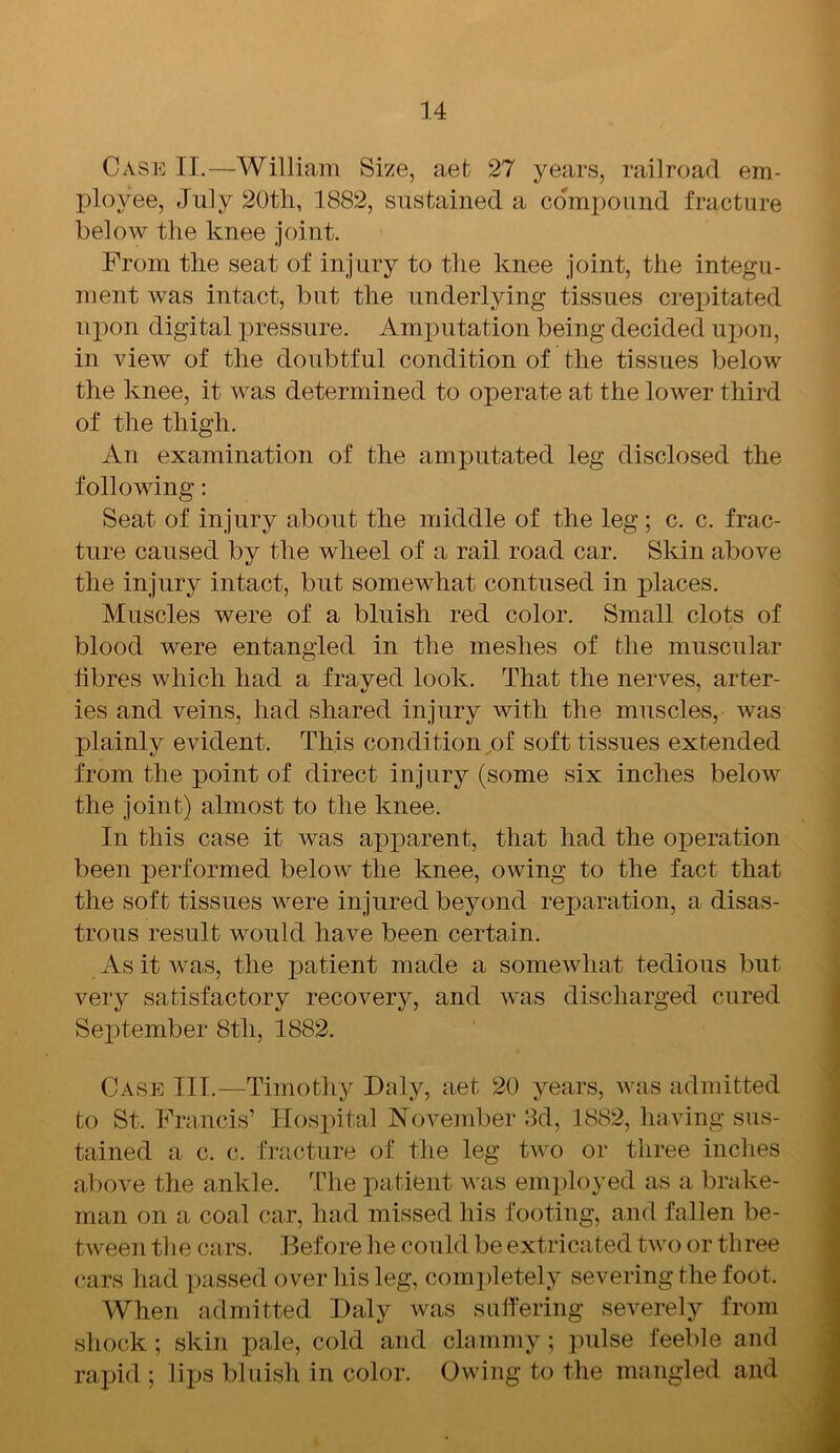 Case II.—William Size, aet 27 years, railroad em- ployee, July 20th, 1882, sustained a compound fracture below the knee joint. From the seat of injury to the knee joint, the integu- ment was intact, but the underlying tissues crepitated upon digital pressure. Amputation being decided upon, in view of the doubtful condition of the tissues below the knee, it was determined to operate at the lower third of the thigh. An examination of the amputated leg disclosed the following: Seat of injury about the middle of the leg; c. c. frac- ture caused by the wheel of a rail road car. Skin above the injury intact, but somewhat contused in places. Muscles were of a bluish red color. Small clots of blood were entangled in the meshes of the muscular libres which had a frayed look. That the nerves, arter- ies and veins, had shared injury with the muscles, was plainly evident. This condition of soft tissues extended from the point of direct injury (some six inches below the joint) almost to the knee. In this case it was apparent, that had the operation been performed below the knee, owing to the fact that the soft tissues were injured beyond reparation, a disas- trous result would have been certain. As it was, the patient made a somewhat tedious but very satisfactory recovery, and was discharged cured September 8th, 1882. Case III.—Timothy Daly, aet 20 years, was admitted to St. Francis’ Hospital November 3d, 1882, having sus- tained a c. c. fracture of the leg two or three inches above the ankle. The patient was employed as a brake- man on a coal car, had missed his footing, and fallen be- tween the cars. Before he could be extricated two or three cars had passed over his leg, completely severing the foot. When admitted Daly was suffering severely from shock; skin pale, cold and clammy; pulse feeble and rapid ; lips bluish in color. Owing to the mangled and