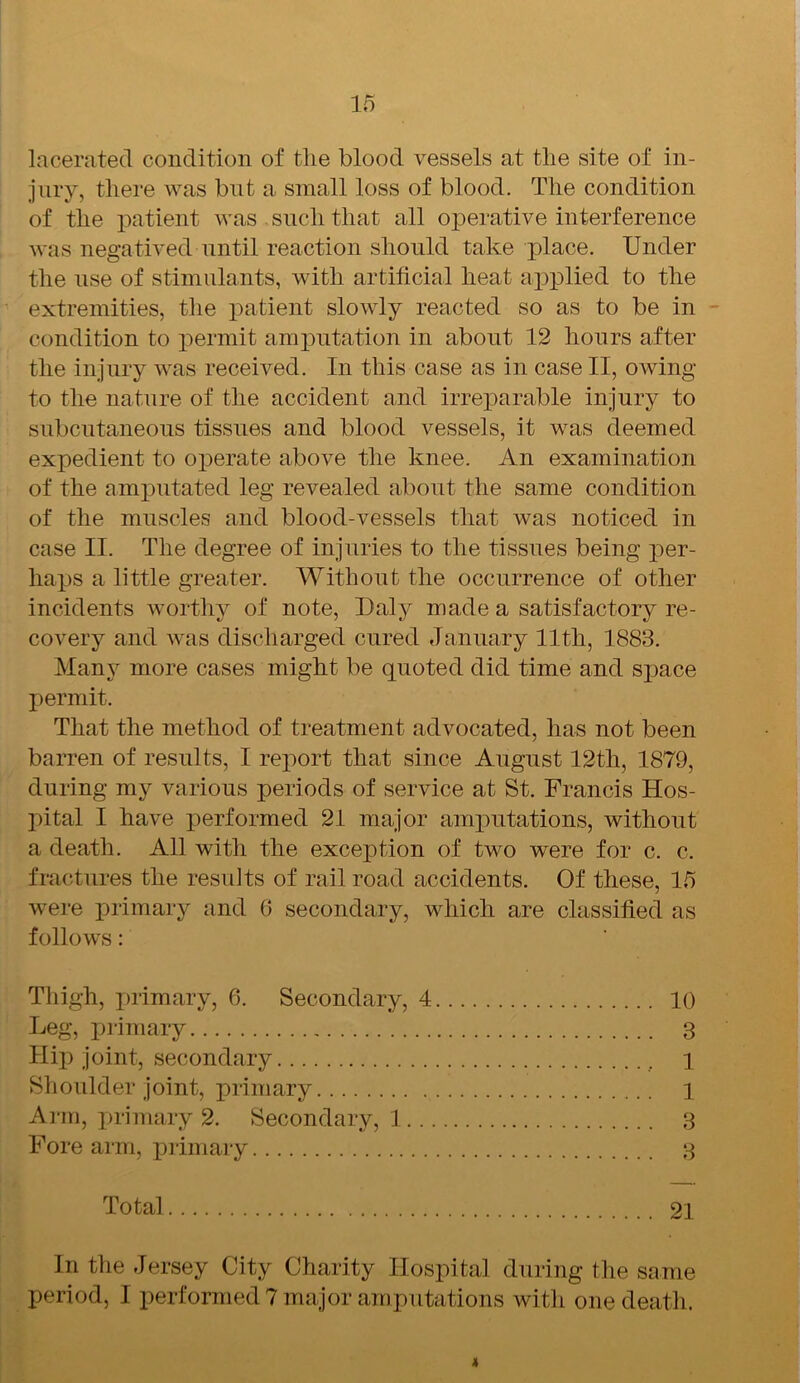 lacerated condition of the blood vessels at the site of in- jury, there was but a small loss of blood. The condition of the patient was . such that all operative interference was negatived until reaction should take place. Under the use of stimulants, with artificial heat applied to the extremities, the patient slowly reacted so as to be in condition to permit amputation in about 12 hours after the injury was received. In this case as in case II, owing to the nature of the accident and irreparable injury to subcutaneous tissues and blood vessels, it was deemed expedient to operate above the knee. An examination of the amputated leg revealed about the same condition of the muscles and blood-vessels that was noticed in case II. The degree of injuries to the tissues being per- haps a little greater. Without the occurrence of other incidents worthy of note, Daly made a satisfactory re- covery and was discharged cured January 11th, 1883. Many more cases might be quoted did time and space permit. That the method of treatment advocated, lias not been barren of results, I report that since August 12th, 1879, during my various periods of service at St. Francis Hos- pital I have performed 21 major amputations, without a death. All with the exception of two were for c. c. fractures the results of rail road accidents. Of these, 15 were primary and 6 secondary, which are classified as follows: Thigh, primary, 6. Secondary, 4 10 Leg, primary 3 Hip joint, secondary l Shoulder joint, primary 1 Arm, primary 2. Secondary, 1 3 Fore arm, primary 3 Total 21 In the Jersey City Charity Hospital during the same period, I performed 7 major amputations with one death. 4