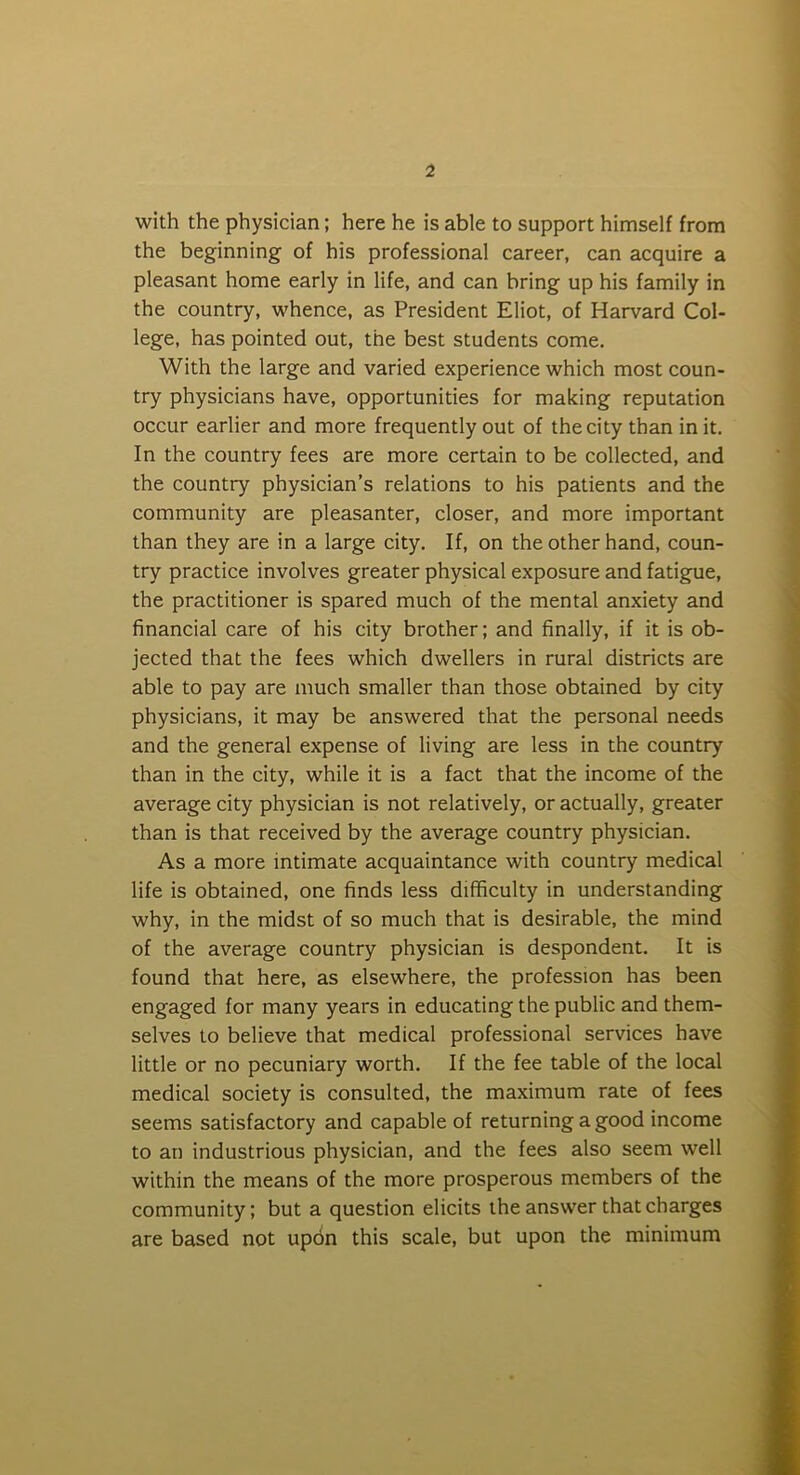 with the physician; here he is able to support himself from the beginning of his professional career, can acquire a pleasant home early in life, and can bring up his family in the country, whence, as President Eliot, of Harvard Col- lege, has pointed out, the best students come. With the large and varied experience which most coun- try physicians have, opportunities for making reputation occur earlier and more frequently out of the city than in it. In the country fees are more certain to be collected, and the country physician’s relations to his patients and the community are pleasanter, closer, and more important than they are in a large city. If, on the other hand, coun- try practice involves greater physical exposure and fatigue, the practitioner is spared much of the mental anxiety and financial care of his city brother; and finally, if it is ob- jected that the fees which dwellers in rural districts are able to pay are much smaller than those obtained by city physicians, it may be answered that the personal needs and the general expense of living are less in the country than in the city, while it is a fact that the income of the average city physician is not relatively, or actually, greater than is that received by the average country physician. As a more intimate acquaintance with country medical life is obtained, one finds less difficulty in understanding why, in the midst of so much that is desirable, the mind of the average country physician is despondent. It is found that here, as elsewhere, the profession has been engaged for many years in educating the public and them- selves to believe that medical professional services have little or no pecuniary worth. If the fee table of the local medical society is consulted, the maximum rate of fees seems satisfactory and capable of returning a good income to an industrious physician, and the fees also seem well within the means of the more prosperous members of the community; but a question elicits the answer that charges are based not updn this scale, but upon the minimum