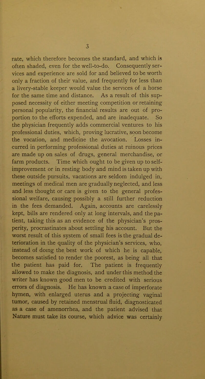 rate, which therefore becomes the standard, and which is often shaded, even for the well-to-do. Consequently ser- vices and experience are sold for and believed to be worth only a fraction of their value, and frequently for less than a livery-stable keeper would value the services of a horse for the same time and distance. As a result of this sup- posed necessity of either meeting competition or retaining personal popularity, the financial results are out of pro- portion to the efforts expended, and are inadequate. So the physician frequently adds commercial ventures to his professional duties, which, proving lucrative, soon become the vocation, and medicine the avocation. Losses in- curred in performing professional duties at ruinous prices are made up on sales of drugs, general merchandise, or farm products. Time which ought to be given up to self- improvement or in resting body and mind is taken up with these outside pursuits, vacations are seldom indulged in, meetings of medical men are gradually neglected, and less and less thought or care is given to the general profes- sional welfare, causing possibly a still further reduction in the fees demanded. Again, accounts are carelessly kept, bills are rendered only at long intervals, and the pa- tient, taking this as an evidence of the physician’s pros- perity, procrastinates about settling his account. But the worst result of this system of small fees is the gradual de- terioration in the quality of the physician’s services, who, instead of doing the best work of which he is capable, becomes satisfied to render the poorest, as being all that the patient has paid for. The patient is frequently allowed to make the diagnosis, and under this method the writer has known good men to be credited with serious errors of diagnosis. He has known a case of imperforate hymen, with enlarged uterus and a projecting vaginal tumor, caused by retained menstrual fluid, diagnosticated as a case of amenorrhea, and the patient advised that Nature must take its course, which advice was certainly