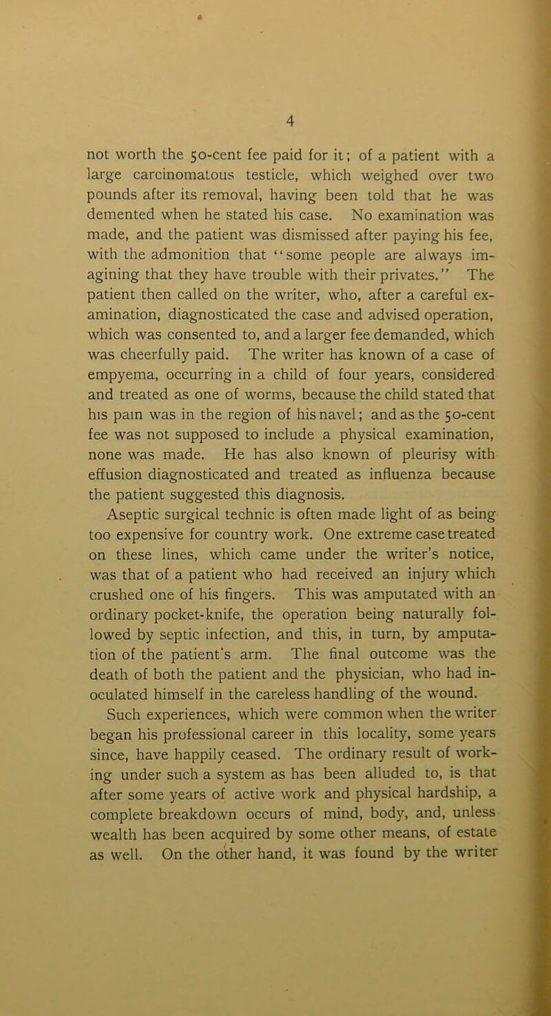 not worth the 50-cent fee paid for it; of a patient with a large carcinomatous testicle, which weighed over two pounds after its removal, having been told that he was demented when he stated his case. No examination was made, and the patient was dismissed after paying his fee, with the admonition that “some people are always im- agining that they have trouble with their privates.” The patient then called on the writer, who, after a careful ex- amination, diagnosticated the case and advised operation, which was consented to, and a larger fee demanded, which was cheerfully paid. The writer has known of a case of empyema, occurring in a child of four years, considered and treated as one of worms, because the child stated that his pain was in the region of his navel; and as the 50-cent fee was not supposed to include a physical examination, none was made. He has also known of pleurisy with effusion diagnosticated and treated as influenza because the patient suggested this diagnosis. Aseptic surgical technic is often made light of as being too expensive for country work. One extreme case treated on these lines, which came under the writer’s notice, was that of a patient who had received an injury which crushed one of his fingers. This was amputated with an ordinary pocket-knife, the operation being naturally fol- lowed by septic infection, and this, in turn, by amputa- tion of the patient's arm. The final outcome was the death of both the patient and the physician, who had in- oculated himself in the careless handling of the wound. Such experiences, which were common when the writer began his professional career in this locality, some years since, have happily ceased. The ordinary result of work- ing under such a system as has been alluded to, is that after some years of active work and physical hardship, a complete breakdown occurs of mind, body, and, unless wealth has been acquired by some other means, of estate as well. On the other hand, it was found by the writer