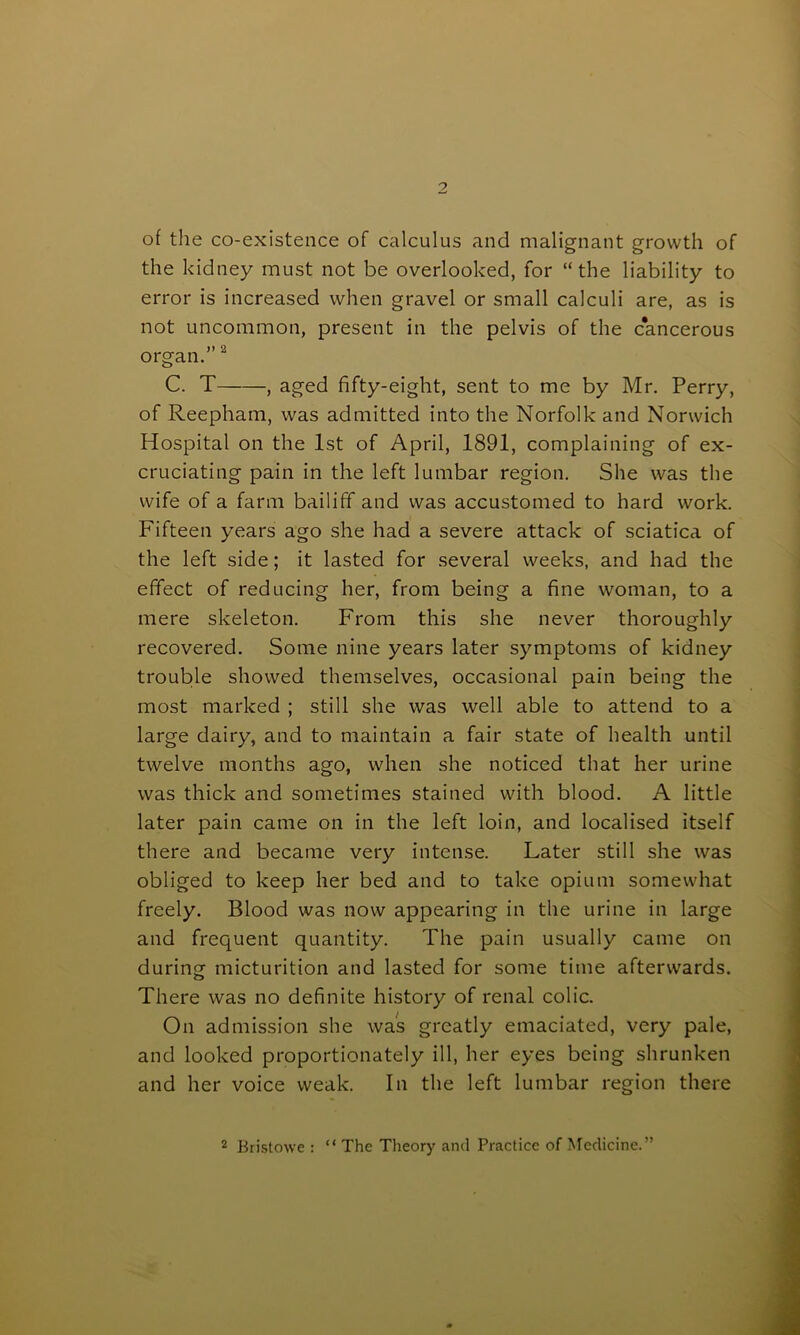 of the co-existence of calculus and malignant growth of the kidney must not be overlooked, for “the liability to error is increased when gravel or small calculi are, as is not uncommon, present in the pelvis of the cancerous organ.”2 C. T , aged fifty-eight, sent to me by Mr. Perry, of Reepham, was admitted into the Norfolk and Norwich Hospital on the 1st of April, 1891, complaining of ex- cruciating pain in the left lumbar region. She was the wife of a farm bailiff and was accustomed to hard work. Fifteen years ago she had a severe attack of sciatica of the left side; it lasted for several weeks, and had the effect of reducing her, from being a fine woman, to a mere skeleton. From this she never thoroughly recovered. Some nine years later symptoms of kidney trouble showed themselves, occasional pain being the most marked ; still she was well able to attend to a large dairy, and to maintain a fair state of health until twelve months ago, when she noticed that her urine was thick and sometimes stained with blood. A little later pain came on in the left loin, and localised itself there and became very intense. Later still she was obliged to keep her bed and to take opium somewhat freely. Blood was now appearing in the urine in large and frequent quantity. The pain usually came on during micturition and lasted for some time afterwards. There was no definite history of renal colic. On admission she was greatly emaciated, very pale, and looked proportionately ill, her eyes being shrunken and her voice weak. In the left lumbar region there