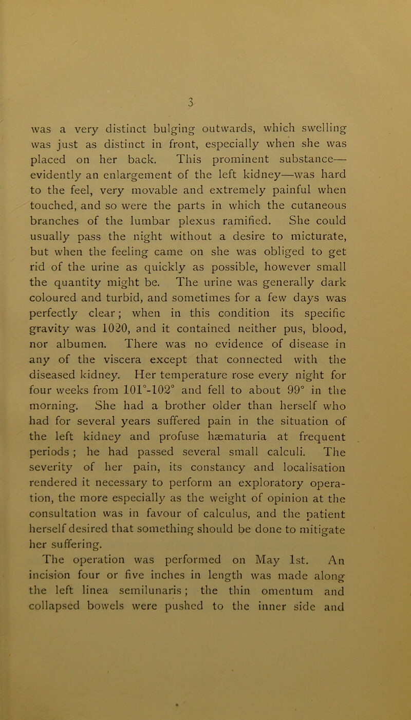 was a very distinct bulging outwards, which swelling was just as distinct in front, especially when she was placed on her back. This prominent substance— evidently an enlargement of the left kidney—was hard to the feel, very movable and extremely painful when touched, and so were the parts in which the cutaneous branches of the lumbar plexus ramified. She could usually pass the night without a desire to micturate, but when the feeling came on she was obliged to get rid of the urine as quickly as possible, however small the quantity might be. The urine was generally dark coloured and turbid, and sometimes for a few days was perfectly clear; when in this condition its specific gravity was 1020, and it contained neither pus, blood, nor albumen. There was no evidence of disease in any of the viscera except that connected with the diseased kidney. Her temperature rose every night for four weeks from 101°-102° and fell to about 99° in the morning. She had a brother older than herself who had for several years suffered pain in the situation of the left kidney and profuse haematuria at frequent periods ; he had passed several small calculi. The severity of her pain, its constancy and localisation rendered it necessary to perform an exploratory opera- tion, the more especially as the weight of opinion at the consultation was in favour of calculus, and the natient herself desired that something should be done to mitigate her suffering. The operation was performed on May 1st. An incision four or five inches in length was made along the left linea semilunaris ; the thin omentum and collapsed bowels were pushed to the inner side and