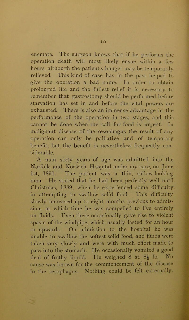 IO enemata. The surgeon knows that if he performs the operation death will most likely ensue within a few hours, although the patient’s hunger may be temporarily relieved. This kind of case has in the past helped to give the operation a bad name. In order to obtain prolonged life and the fullest relief it is necessary to remember that gastrostomy should be performed before starvation has set in and before the vital powers are exhausted. There is also an immense advantage in the performance of the operation in two stages, and this cannot be done when the call for food is urgent. In malignant disease of the oesophagus the result of any operation can only be palliative and of temporary benefit, but the benefit is nevertheless frequently con- siderable. A man sixty years of age was admitted into the Norfolk and Norwich Hospital under my care, on June 1st, 1891. The patient was a thin, sallow-looking man. He stated that he had been perfectly well until Christmas, 1889, when he experienced some difficulty in attempting to swallow solid food. This difficulty slowly increased up to eight months previous to admis- sion, at which time he was compelled to live entirely on fluids. Even these occasionally gave rise to violent spasm of the windpipe, which usually lasted for an hour or upwards. On admission to the hospital he was unable to swallow the softest solid food, and fluids were taken very slowly and were with much effort made to pass into the stomach. He occasionally vomited a good deal of frothy liquid. He weighed 8 st. 8$ lb. No cause was known for the commencement of the disease in the oesophagus. Nothing could be felt externally.