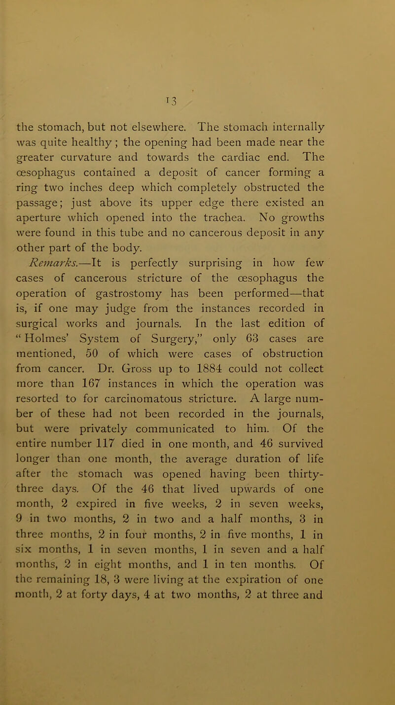 the stomach, but not elsewhere. The stomach internally was quite healthy; the opening had been made near the greater curvature and towards the cardiac end. The oesophagus contained a deposit of cancer forming a ring two inches deep which completely obstructed the passage; just above its upper edge there existed an aperture which opened into the trachea. No growths were found in this tube and no cancerous deposit in any other part of the body. Remarks.—It is perfectly surprising in how few cases of cancerous stricture of the oesophagus the operation of gastrostomy has been performed—that is, if one may judge from the instances recorded in surgical works and journals. In the last edition of “ Holmes’ System of Surgery,” only 63 cases are mentioned, 50 of which were cases of obstruction from cancer. Dr. Gross up to 1884 could not collect more than 167 instances in which the operation was resorted to for carcinomatous stricture. A large num- ber of these had not been recorded in the journals, but were privately communicated to him. Of the entire number 117 died in one month, and 46 survived longer than one month, the average duration of life after the stomach was opened having been thirty- three days. Of the 46 that lived upwards of one month, 2 expired in five weeks, 2 in seven weeks, 9 in two months, 2 in two and a half months, 3 in three months, 2 in four months, 2 in five months, 1 in six months, 1 in seven months, 1 in seven and a half months, 2 in eight months, and 1 in ten months. Of the remaining 18, 3 were living at the expiration of one month, 2 at forty days, 4 at two months, 2 at three and