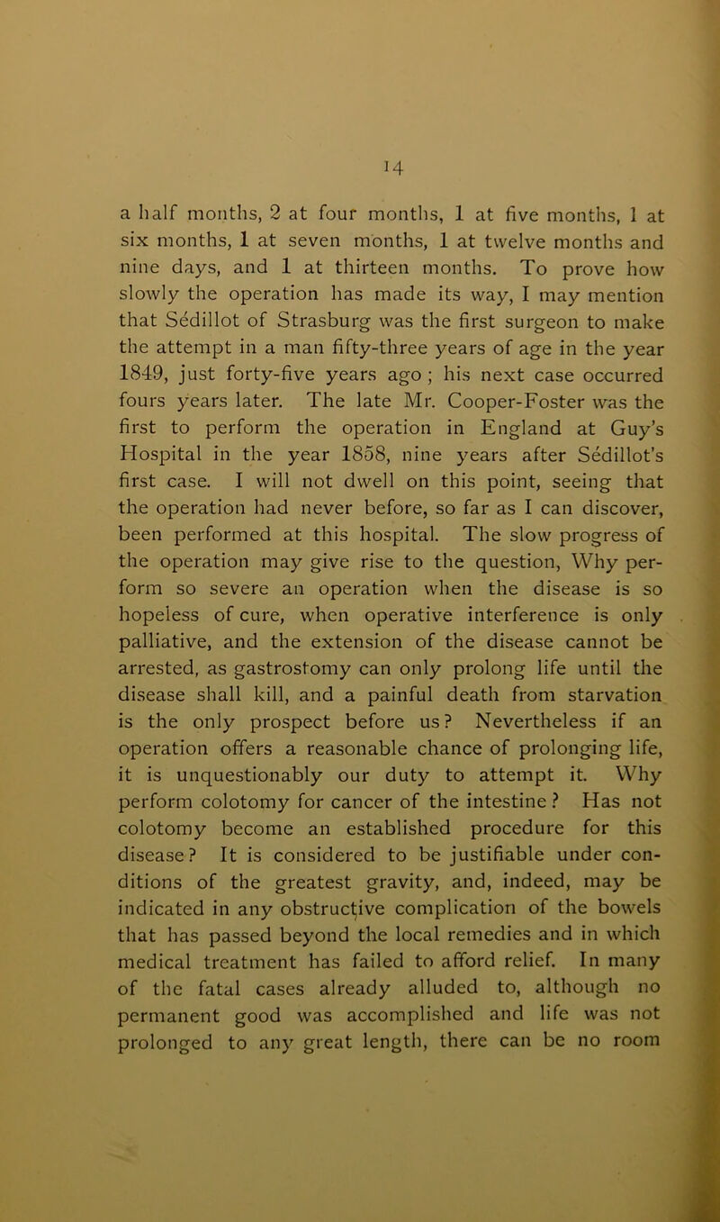 H a half months, 2 at four months, 1 at five months, 1 at six months, 1 at seven months, 1 at twelve months and nine days, and 1 at thirteen months. To prove how slowly the operation has made its way, I may mention that Sedillot of Strasburg was the first surgeon to make the attempt in a man fifty-three years of age in the year 1849, just forty-five years ago; his next case occurred fours years later. The late Mr. Cooper-Foster was the first to perform the operation in England at Guy’s Hospital in the year 1858, nine years after Sedillot’s first case. I will not dwell on this point, seeing that the operation had never before, so far as I can discover, been performed at this hospital. The slow progress of the operation may give rise to the question, Why per- form so severe an operation when the disease is so hopeless of cure, when operative interference is only palliative, and the extension of the disease cannot be arrested, as gastrostomy can only prolong life until the disease shall kill, and a painful death from starvation is the only prospect before us? Nevertheless if an operation offers a reasonable chance of prolonging life, it is unquestionably our duty to attempt it. Why perform colotomy for cancer of the intestine ? Has not colotomy become an established procedure for this disease? It is considered to be justifiable under con- ditions of the greatest gravity, and, indeed, may be indicated in any obstructive complication of the bowels that has passed beyond the local remedies and in which medical treatment has failed to afford relief. In many of the fatal cases already alluded to, although no permanent good was accomplished and life was not prolonged to any great length, there can be no room