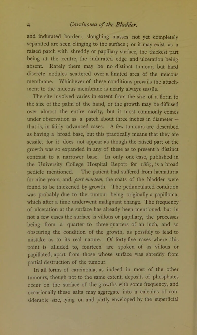 and indurated border; sloughing masses not yet completely separated are seen clinging to the surface ; or it may exist as a raised patch with shreddy or papillary surface, the thickest part being at the centre, the indurated edge and ulceration being absent. Rarely there may be no distinct tumour, but hard discrete nodules scattered over a limited area of the mucous membrane. Whichever of these conditions prevails the attach- ment to the mucous membrane is nearly always sessile. The site involved varies in extent from the size of a florin to the size of the palm of the hand, or the growth may be diffused over almost the entire cavity, but it most commonly comes under observation as a patch about three inches in diameter — that is, in fairly advanced cases. A few tumours are described as having a broad base, but this practically means that they are sessile, for it does not appear as though the raised part of the growth was so expanded in any of these as to present a distinct contrast to a narrower base. In only one case, published in the University College Hospital Report for 1885, is a broad pedicle mentioned. The patient had suffered from haematuria for nine years, and, post mortem, the coats of the bladder were found to be thickened by growth. The pedunculated condition was probably due to the tumour being originally a papilloma, which after a time underwent malignant change. The frequency of ulceration at the surface has already been mentioned, but in not a few cases the surface is villous or papillary, the processes being from a quarter to three-quarters of an inch, and so obscuring the condition of the growth, as possibly to lead to mistake as to its real nature. Of forty-five cases where this point is alluded to, fourteen are spoken of as villous or papillated, apart from those whose surface was shreddy from partial destruction of the tumour. In all forms of carcinoma, as indeed in most of the other tumours, though not to the same extent, deposits of phosphates occur on the surface of the growths with some frequency, and occasionally these salts may aggregate into a calculus of con- siderable size, lying on and partly enveloped by the superficial